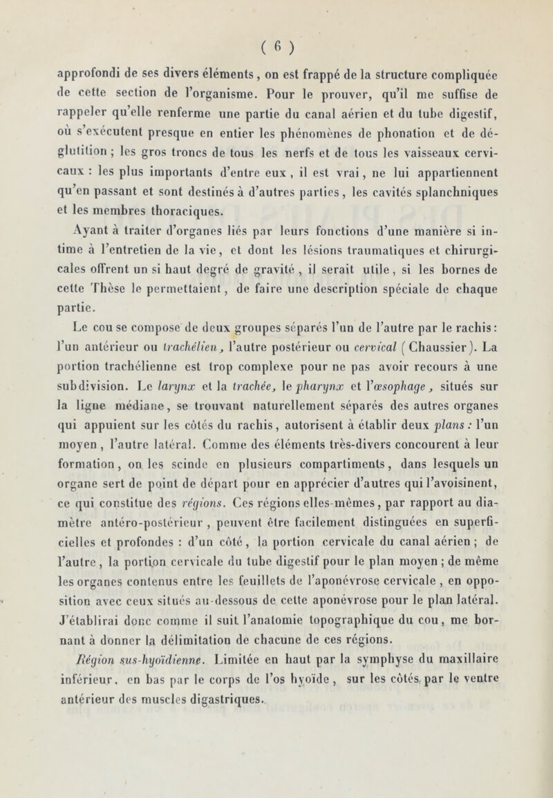 approfondi de ses divers éléments, on est frappé de la structure compliquée de cette section de l’organisme. Pour le prouver, qu’il me suffise de rappeler qu’elle renferme une partie du canal aérien et du tube digestif, où s’exécutent presque en entier les phénomènes de phonation et de dé- glutition ; les gros troncs de tous les nerfs et de tous les vaisseaux cervi- caux : les plus importants d’entre eux , il est vrai, ne lui appartiennent qu’en passant et sont destinés à d’autres parties, les cavités splanchniques et les membres thoraciques. Ayant à traiter d’organes liés par leurs fonctions d’une manière si in- time à l’entretien de la vie, et dont les lésions traumatiques et chirurgi- cales offrent un si haut degré de gravité , il serait utile, si les bornes de cette Thèse le permettaient, de faire une description spéciale de chaque partie. Le couse compose de deux groupes séparés l’un de l’autre par le rachis: l’un antérieur ou IracMlien, l’autre postérieur ou cervical ( Cliaussier). La portion trachélienne est trop complexe pour ne pas avoir recours à une subdivision. Le larynx et la trachée^ \e pharxjnx et Vœsophage ^ situés sur la ligue médiane, se trouvant naturellement séparés des autres organes qui appuient sur les cotés du rachis, autorisent à établir deux plans: l’un moyen , l’autre latéral. Comme des éléments très-divers concourent à leur formation, on les scinde en plusieurs compartiments, dans lesquels un organe sert de point de départ pour en apprécier d’autres qui l’avoisinent, ce qui constitue des régions. Ces régions elles-mêmes, par rapport au dia- mètre antéro-postérieur , peuvent être facilement distinguées en superfi- cielles et profondes : d’un coté, la portion cervicale du canal aérien; de l’autre , la portion cervicale du tube digestif pour le plan moyen ; de même les organes contenus entre les feuillets de l’aponévrose cervicale, en oppo- sition avec ceux situés au dessous de celte aponévrose pour le plan latéral. J’établirai donc comme il suit l’anatomie topographique du cou, me bor- nant à donner la délimitation de chacune de ces régions. Région sus-hyoïdienne. Limitée en haut par la symphyse du maxillaire inférieur, en bas par le corps de l’os hyoïde, sur les cotés, par le ventre antérieur des muscles digastriques.