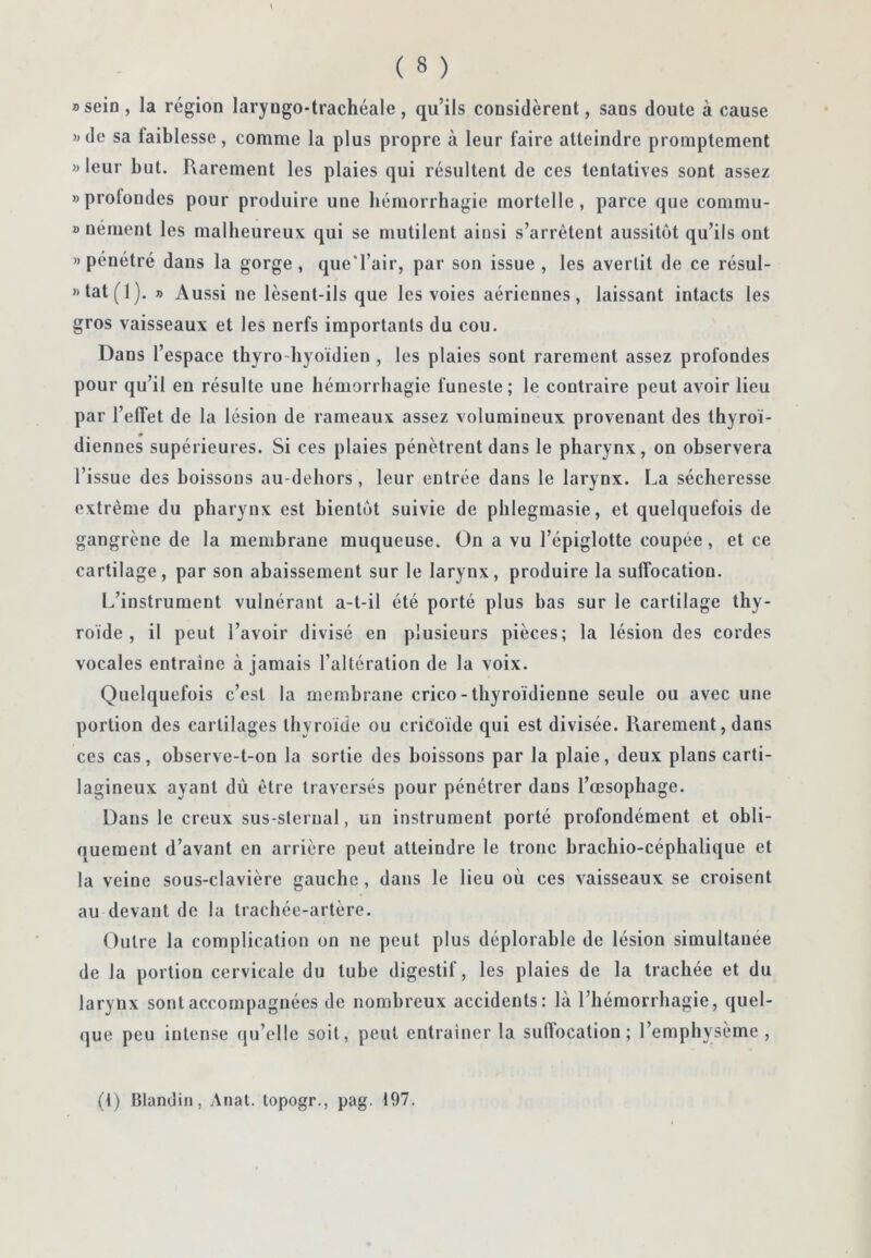 B sein, la région laryngo-trachéale, qu’ils considèrent, sans doute à cause »de sa faiblesse, comme la plus propre à leur faire atteindre promptement B leur but. Rarement les plaies qui résultent de ces tentatives sont assez «profondes pour produire une hémorrhagie mortelle, parce que commu- » nément les malheureux qui se mutilent ainsi s’arrêtent aussitôt qu’ils ont «pénétré dans la gorge, que'l’air, par son issue , les avertit de ce résul- »tat(l), » Aussi ne lèsent-ils que les voies aériennes, laissant intacts les gros vaisseaux et les nerfs importants du cou. Dans l’espace thyro-hyoïdien , les plaies sont rarement assez profondes pour qu’il eu résulte une hémorrhagie funeste; le contraire peut avoir lieu par l’effet de la lésion de rameaux assez volumineux provenant des thyroï- diennes supérieures. Si ces plaies pénètrent dans le pharynx, on observera l’issue des boissons au-dehors, leur entrée dans le larynx. La sécheresse extrême du pharynx est bientôt suivie de phlegmasie, et quelquefois de gangrène de la membrane muqueuse. On a vu l’épiglotte coupée, et ce cartilage, par son abaissement sur le larynx, produire la suffocation. L’instrument vulnérant a-t-il été porté plus bas sur le cartilage thy- roïde , il peut l’avoir divisé en plusieurs pièces; la lésion des cordes vocales entraîne à jamais l’altération de la voix. Quelquefois c’est la membrane crico-thyroïdienne seule ou avec une portion des cartilages thyroïde ou cricoïde qui est divisée. Rarement, dans ces cas, ohserve-t-on la sortie des boissons par la plaie, deux plans carti- lagineux ayant dù être traversés pour pénétrer dans l’œsophage. Dans le creux sus-sternal, un instrument porté profondément et obli- quement d’avant en arrière peut atteindre le tronc brachio-céphalique et la veine sous-clavière gauche, dans le lieu où ces vaisseaux se croisent au devant de la trachée-artère. Outre la complication on ne peut plus déplorable de lésion simultanée de la portion cervicale du tube digestif, les plaies de la trachée et du larynx sont accompagnées de nombreux accidents: là l’hémorrhagie, quel- (jue peu intense qu’elle soit, peut entraîner 1a suffocation; l’emphyseme , (f) Blandin, Anat. lopogr., pag. 197.