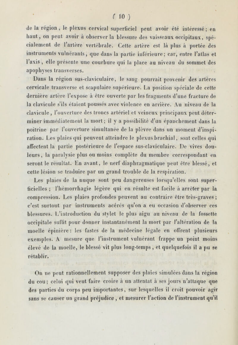 (le la région, le plexus cervical superficiel peut avoir été intéressé; en haut, on peut avoir à observer la blessure des vaisseaux occipitaux, spé- cialement de l’artère vertébrale. Cette artère est là plus à portée des instruments vulnérants, que dans la partie inférieure; car, entre l’atlas et l’axis , elle présente une courbure qui la place au niveau du sommet des apophyses trausverses. Dans la région sus-claviculaire, le sang pourrait provenir des artères cervicale transverse et scapulaire supérieure. La position spéciale de cette dernière artère l’expose à être ouverte par les fragments d’une fracture de la clavicule s’ils étaient poussés avec violence en arrière. Au niveau de la clavicule , l’ouverture des troncs artériel et veineux principaux peut déter- miner immédiatement la mort; il y a possibilité d’un épanchement dans la poitrine par l’ouverture simultanée de la plèvre dans un moment d’inspi- ration. Les plaies qui peuvent atteindre le plexus brachial, sont celles qui afTectent la partie postérieure de l’espace sus-claviculaire. De vives dou- leurs, la paralysie plus ou moins complète du membre correspondant en seront le résultat. En avant, le nerf diaphragmatique peut être blessé, et cette lésion se traduire par un grand trouble de la respiration. Les plaies de la nuque sont peu dangereuses lorsqu’elles sont super- ficielles ; l’hémorrhagie légère qui en résulte est facile à arrêter par la compression. Les plaies profondes peuvent au contraire être très-graves ; c’est surtout par instruments acérés qu’on a eu occasion d’observer ces blessures. L’introduction du stylet le plus aigu au niveau de la fossette occipitale suffit pour donner instantanément la mort par l’altération de la moelle épinière : les fastes de la médecine légale en offrent plusieurs exemples. A mesure que l’instrument vuluérant frappe un point moins élevé de la moelle, le blessé vit plus long-temps, et quelquefois il a pu se rétablir. On ne peut rationnellement supposer des plaies simulées dans la région du cou; celui qui veut faire croire à un attentat à ses jours n’attaque que des parties du corps peu importantes, sur lesquelles il croit pouvoir agir sans se causer un grand préjudice , et mesurer l’action de l’instrument qu’il