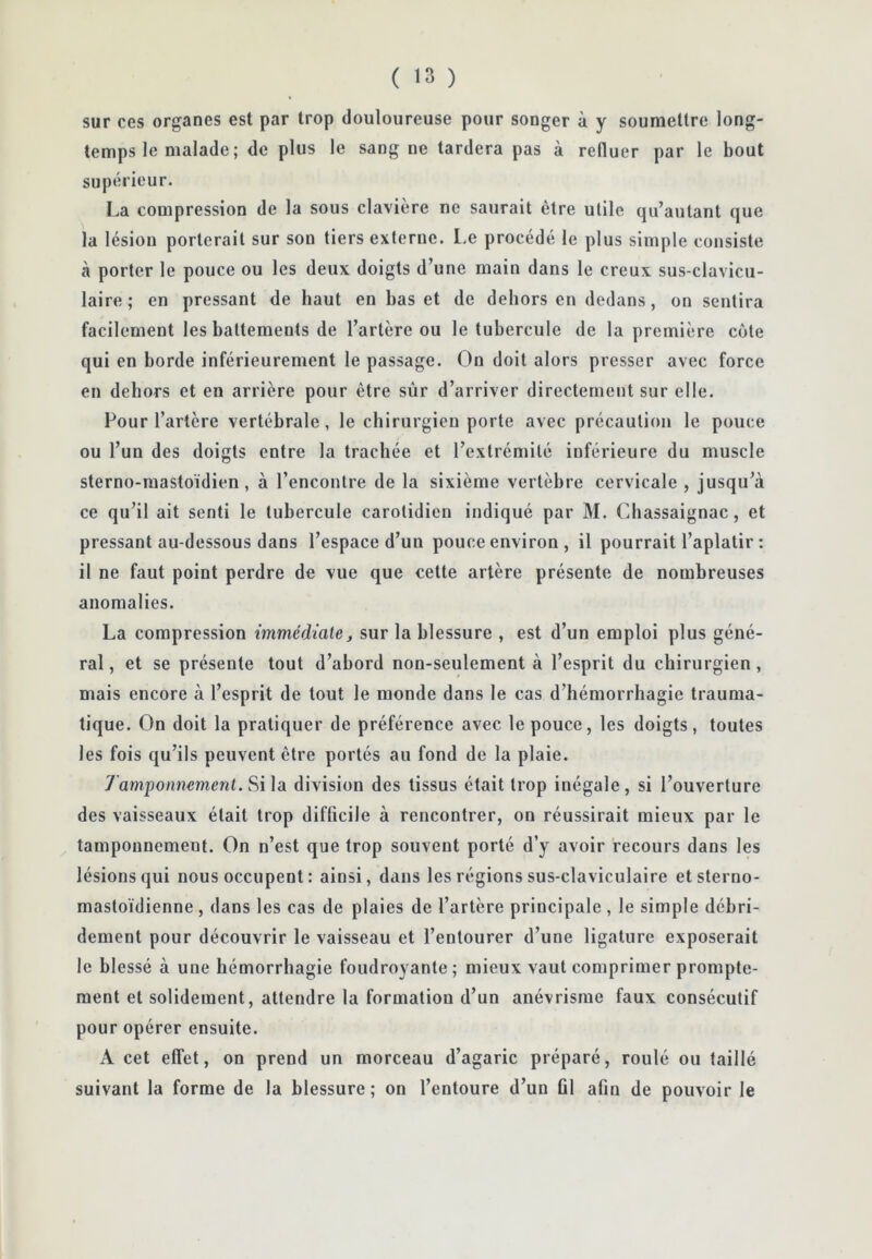 sur ces organes est par trop douloureuse pour songer à y soumettre long- temps le malade; de plus le sang ne tardera pas à refluer par le bout supérieur. La compression de la sous clavière ne saurait être utile qu’autant que la lésion porterait sur son tiers externe, l.e procédé le plus simple consiste à porter le pouce ou les deux doigts d’une main dans le creux sus-clavicu- laire; en pressant de haut en bas et de dehors en dedans, on sentira facilement les battements de l’artère ou le tubercule de la première côte qui en borde inférieurement le passage. On doit alors presser avec force en dehors et en arrière pour être sûr d’arriver directement sur elle. Pour l’artère vertébrale, le chirurgien porte avec précaution le pouce ou l’un des doigts entre la trachée et l’extrémité inférieure du muscle sterno-raastoïdien, à l’encontre de la sixième vertèbre cervicale , jusqu’à ce qu’il ait senti le tubercule carotidien indiqué par M. Cbassaignac, et pressant au-dessous dans l’espace d’un pouce environ , il pourrait l’aplatir : il ne faut point perdre de vue que cette artère présente de nombreuses anomalies. La compression immédiate j sur la blessure , est d’un emploi plus géné- ral , et se présente tout d’abord non-seulement à l’esprit du chirurgien, mais encore à l’esprit de tout le monde dans le cas d’hémorrhagie trauma- tique. On doit la pratiquer de préférence avec le pouce, les doigts, toutes les fois qu’ils peuvent être portés au fond de la plaie. Tamponnement. Si ]a division des tissus était trop inégale, si l’ouverture des vaisseaux était trop difficile à rencontrer, on réussirait mieux par le tamponnement. On n’est que trop souvent porté d’y avoir recours dans les lésions qui nous occupent : ainsi, dans les régions sus-claviculaire etsterno- mastoïdienne , dans les cas de plaies de l’artère principale , le simple débri- dement pour découvrir le vaisseau et l’entourer d’une ligature exposerait le blessé à une hémorrhagie foudroyante; mieux vaut comprimer prompte- ment et solidement, attendre la formation d’un anévrisme faux consécutif pour opérer ensuite. A cet effet, on prend un morceau d’agaric préparé, roulé ou taillé suivant la forme de la blessure; on l’entoure d’un fil afin de pouvoir le