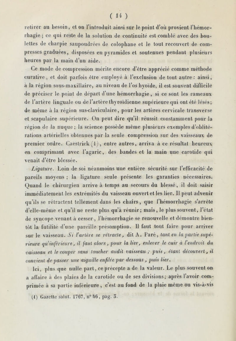 retirer au besoin, et on l’introduit ainsi sur le point d’où provient l’héraor- rhagie ; ce qui reste de la solution de continuité est comblé avec des bou- lettes de cbarpie saupoudrées de colophane et le tout recouvert de com- presses graduées, disposées en pyramides et soutenues pendant plusieurs heures par la main d’un aide. Ce mode de compression mérite encore d’être apprécié comme méthode curative , et doit parfois être employé à l’exclusion de tout autre : ainsi, k la région sous-maxillaire, au niveau de l’os hyoïde, il est souvent difficile de préciser le point de départ d’une hémorrhagie, si ce sont les rameaux de l’artère linguale ou de l’artère thyroïdienne supérieure qui ont été lésés; de même à la région sus-claviculaire, pour les artères cervicale transverse et scapulaire supérieure. On peut dire qu’il réussit constamment pour la région de la nuque; la science possède même plusieurs exemples d’oblité- rations artérielles obtenues par la seule compression sur des vaisseaux de premier ordre. Caeslrick ( 1 ), entre autres, arriva à ce résultat heureux en comprimant avec l’agaric, des bandes et la main une carotide qui venait d’être blessée. Ligature. Loin de soi néanmoins une entière sécurité sur l’efficacité de pareils moyens ; la ligature seule présente les garanties nécessaires. Quand le chirurgien arrive à temps au secours du blessé, il doit saisir immédiatement les extrémités du vaisseau ouvert et les lier. Il peut advenir qu’ils se rétractent tellement dans les chairs, que l’hémorrhagie s’arrête d’elle-même et qu’il ne reste plus qu’à réunir; mais, le plus souvent, l’état de syncope venant à cesser, l’hémorrhagie se renouvelle et démontre bien- tôt la futilité d’une pareille présomption. 11 faut tout faire pour arriver sur le vaisseau. Si Varié)e se rétracte j dit A. Faré, tant en la2^arhe supé- rieure qu’inférieure, il faut alors, pour la lier, enlever le cuir à Voidroü du vaisseau et le couper sans toucher audit vaisseau ; puis, étant découvert, il convient de passer une aiguille enfilée par dessous, puis lier. Ici, plus que nulle part, ce précepte a de la valeur. Le plus souvent on a alïaire à des plaies de la carotide ou de ses divisions; après l’avoir com- primée à sa partie inférieure, c’est au fond de la plaie même ou vis-à-vis (4) Gazette salut. 1767, n®46, pag. o.