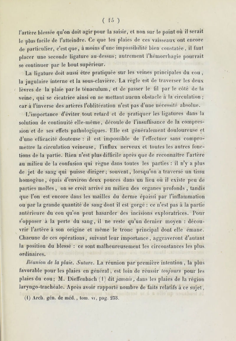 ( ) l’artère blessée qu’on doit agir pour la saisir, et non sur le point où il serait le plus facile de l’atteindre. Ce que les plaies de ces vaisseaux ont encore de particulier, c’est que, à moins d’une impossibilité bien constatée, il faut placer une seconde ligature au-dessus; autrement l’hémorrhagie pourrait se continuer par le bout supérieur. La ligature doit aussi être pratiquée sur les veines principales du cou , la jugulaire interne et la sous-clavière. La règle est de traverser les deux lèvres de la plaie par le ténaculum, et de passer le til par le côté de la veine, qui se cicatrice ainsi en ne mettant aucun obstacle à la circulation ; car à l’inverse des artères l’oblitération n’est pas d’une nécessité absolue. L’importance d’éviter tout retard et de pratiquer les ligatures dans la solution de continuité elle-même, découle de l’insuffisance de la compres- sion et de ses efl'ets pathologiques. Elle est généralement douloureuse et d’une efficacité douteuse : il est impossible de l’effectuer sans compro- mettre la circulation veineuse, l’influx nerveux et toutes les autres fonc- tions de la partie. Rien n’est plus difficile après que de reconnaître l’artère au milieu de la confusion qui règne dans toutes les parties : il n’y a plus de jet de sang qui puisse diriger; souvent, lorsqu’on a traversé un tissu homogène, épais d’environ deux pouces dans un lieu où il existe peu de parties molles, on se croit arrivé au milieu des organes profonds , tandis que l’on est encore dans les mailles du derme épaissi par l’inflammation ou par la grande quantité de sang dont il est gorgé : ce n’est pas à la partie antérieure du cou qu’on peut hasarder des incisions exploratrices. Pour s’opposer à la perte du sang, il ne reste qu’un dernier moyen : décou- vrir l’artère à son origine et même le tronc principal dont elle émane. Chacune de ces opérations, suivant leur importance, aggraveront d’autant la position du blessé : ce sont malheureusement les circonstances les plus ordinaires. Réunion de la plaie. Suture. La réunion par première intention , la plus favorable pour les plaies en général, est loin de réussir toujours pour les plaies du cou; M. Dieffenbach (1) (\‘ü jamais, dans les plaies de la région laryngo-trachéale. Après avoir rapporté nombre de faits relatifs à ce sujet,