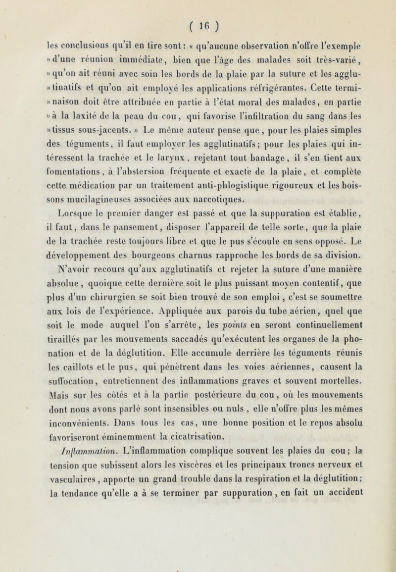 les conclusions qu’il en tire sont : « qu’aucune observation n’olîre l’exemple » d’une réunion immédiate, bien que l’ùge des malades soit très-varié, » qu’on ait réuni avec soin les bords de la plaie par la suture et les agglu- «linatifs et qu’on ait employé les applications réfrigérantes. Cette termi- wnaison doit être attribuée en partie à l’état moral des malades, en partie wà la laxilé de la peau du cou, qui favorise l’infiltration du sang dans les «tissus sous-jacents. » Le môme auteur pense que, pour les plaies simples des téguments, il faut employer les agglutinalifs; pour les plaies qui in- téressent la trachée et le larynx, rejetant tout bandage, il s’en tient aux fomentations, à l’abstersion fréquente et exacte de la plaie, et complète cette médication par un traitement anti-pblogistique rigoureux et les bois- sons mucilagineuscs associées aux narcotiques. Lorsque le premier danger est passé et que la suppuration est établie, il faut, dans le pansement, disposer l’appareil de telle sorte, que la plaie de la trachée reste toujours libre et que le pus s’écoule en sens opposé. Le développement des bourgeons charnus rapproche les bords de sa division. N’avoir recours qu’aux agglutinatifs et rejeter la suture d’une manière absolue, quoique cette dernière soit le plus puissant moyen contentif, que plus d’un chirurgien se soit bien trouvé de son emploi, c’est se soumettre aux lois de l’expérience. Appliquée aux parois du tube aérien, quel que soit le mode auquel l’on s’arrête, les points en seront continuellement tiraillés par les mouvements saccadés qu’exécutent les organes de la pho- nation et de la déglutition. Elle accumule derrière les téguments réunis les caillots et le pus, qui pénètrent dans les voies aériennes, causent la suffocation, entretiennent des inflammations graves et souvent mortelles. Mais sur les côtés et à la partie postérieure du cou, où les mouvements dont nous avons parlé sont insensibles ou nuis , elle n’olîre plus les mêmes inconvénients. Dans tous les cas, une bonne position et le repos absolu favoriseront éminemment la cicatrisation. Inflammation. L’inflammation complique souvent les plaies du cou ; la tension que subissent alors les viscères et les principaux troncs nerveux et vasculaires, apporte un grand trouble dans la respiration et la déglutition; la tendance qu’elle a à se terminer par suppuration, en fait un accident