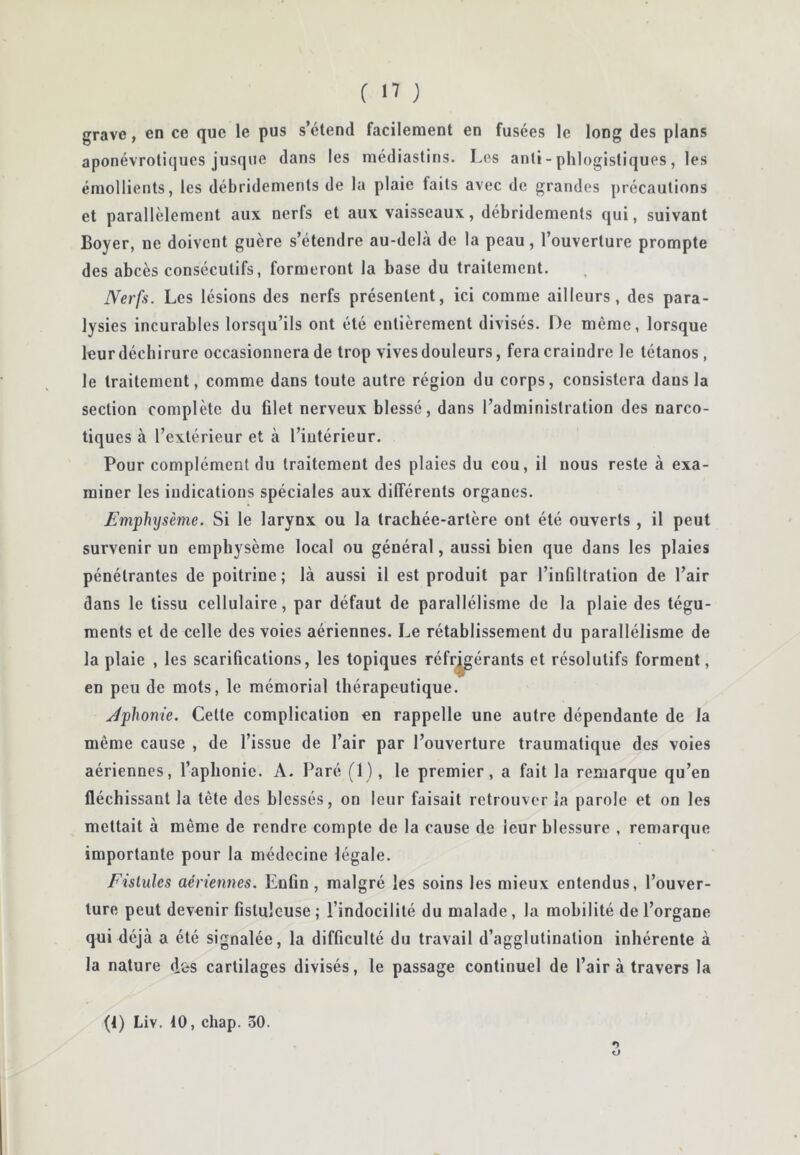 grave, en ce que le pus s’étend facilement en fusées le long des plans aponévrotiques jusque dans les raédiastins. Les anli- phlogistlques, les émollients, les débridements de la plaie faits avec de grandes précautions et parallèlement aux nerfs et aux vaisseaux, débridements qui, suivant Boyer, ne doivent guère s’étendre au-delà de la peau, l’ouverture prompte des abcès consécutifs, formeront la base du traitement. Nerfs. Les lésions des nerfs présentent, ici comme ailleurs, des para- lysies incurables lorsqu’ils ont été entièrement divisés. De même, lorsque leur déchirure occasionnera de trop vives douleurs, fera craindre le tétanos , le traitement, comme dans toute autre région du corps, consistera dans la section complète du filet nerveux blessé, dans l’administration des narco- tiques à l’extérieur et à l’intérieur. Pour complément du traitement des plaies du cou, il nous reste à exa- miner les indications spéciales aux dilTéreuts organes. Emphysème. Si le larynx ou la trachée-artère ont été ouverts , il peut survenir un emphysème local ou général, aussi bien que dans les plaies pénétrantes de poitrine; là aussi il est produit par l’infiltration de l’air dans le tissu cellulaire, par défaut de parallélisme de la plaie des tégu- ments et de celle des voies aériennes. Le rétablissement du parallélisme de la plaie , les scarifications, les topiques réfr^érants et résolutifs forment, en peu de mots, le mémorial thérapeutique. Jphonie. Cette complication en rappelle une autre dépendante de la même cause , de l’issue de l’air par l’ouverture traumatique des voies aériennes, l’aphonie. A. Paré (1), le premier, a fait la remarque qu’en fléchissant la tête des blessés, on leur faisait retrouver la parole et on les mettait à même de rendre compte de la cause de leur blessure , remarque importante pour la médecine légale. Fistules aériennes. Enfin, malgré les soins les mieux entendus, l’ouver- ture peut devenir fistulcuse ; l’indocilité du malade, la mobilité de l’organe qui déjà a été signalée, la difficulté du travail d’agglutination inhérente à la nature d&s cartilages divisés, le passage continuel de l’air à travers la (1) Liv. tO, chap. 30. O