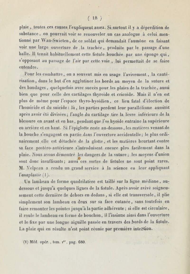 ( ) plaie , toutes ces causes l’expliquent assez. Si,surtout il y a déperdition de substance, on pourrait voir se renouveler un cas analogue à celui men- tionné par Wan-Swieten, de ce soldat qui demandait l’aumône en faisant voir une large ouverture de la trachée , produite par le passage d’une balle. 11 tenait habituellement cette fistule bouchée par une éponge qui, s’opposant au passage de l’air par cette voie , lui permettait de se faire entendre. Pour les combattre, on a souvent mis eu usage l’avivement, la cauté- risation, dans le but d’en agglutiner les bords au moyen de la suture et des bandages , quelquefois avec succès pour les plaies de la trachée, aussi bien que pour celle des cartilages thyroïde et cricoïde. Mais il n’en est plus de même pour l’espace thyro-hyoïdien, ce lieu fatal d’élection de l’homicide et du suicide: là, les parties perdent leur parallélisme aussitôt après avoir été divisées; l’angle du cartilage tire la lèvre inférieure de la blessure en avant et en bas, pendant que l’os hyoïde entraîne la supérieure en arrière et en haut. Si l’épiglotte reste au-dessous , les matières venant de la bouche s’engagent en partie dans l’ouverture accidentelle; le plus ordi- nairement elle est détachée de la glotte, et les matières heurtant contre sa face postéro-antérieure s’introduisent encore plus facilement dans la plaie. Nous avons démontré les dangers de la suture ; les moyens d’union sont donc insuffisants ; aussi ces sortes de üstules ne sont point rares. M. Velpeau a rendu un grand service à la science eu leur appliquant Yanaplaslie ( 1}. Un lambeau de forme quadrilatère est taillé sur la ligne médiane, au^ dessous et jusqu’à quelques lignes de la fistule. Après avoir avivé soigneu- sement cette dernière de dehors en dedans , si elle est transversale, il plie simplement son lambeau en deux sur sa face cutanée, sans toutefois en faire remonter les pointes j usqu’à la partie adhérente ; si elle est circulaire, il roule le lambeau en forme de bouchon, il l’insinue ainsi dans l’ouverture et le fixe par une longue aiguille passée en travers des bords de la fistule. La plaie qui en résulte n’est point réunie par première inteSlion. (t) Méd. opér., tom. i®'', pag. 680.