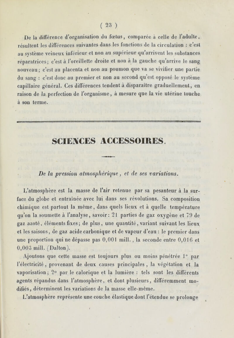 De la différence d’organisation du fœtus, comparée à celle de l’adulte, résultent les différences suivantes dans les fonctions de la circulation : c’est au système veineux inférieur et non au supérieur qu’arrivent les substances réparatrices; c’est à l’oreillette droite et non cà la gauche qu’arrive le sang nouveau ; c’est au placenta et non au poumon que va se vivifier une partie du sang : c’est donc au premier et non au second qu’est opposé le système capillaire général. Ces différences tendent à disparaître graduellement, en raison de la perfection de l’organisme, à mesure que la vie utérine touche à son terme. SCIENCES ACCESSOIRES. De la pression abnosphériqne, et de ses variations. L’atmosphère est la masse de l’air retenue par sa pesanteur à la sur- face du globe et entraînée avec lui dans ses révolutions. Sa composition chimique est partout la même, dans quels lieux et à quelle température qu’on la soumette à l’analyse, savoir: 2l parties de gaz oxygène et 79 de gaz azoté, éléments fixes; de plus, une quantité, variant suivant les lieux et les saisons, de gaz acide carbonique et de vapeur d’eau : le premier dans une proportion qui ne dépasse pas 0,001 raill. , la seconde entre 0,016 et 0,003 mill. (Dalton). Ajoutons que cette masse est toujours plus ou moins pénétrée 1° par l’électricité, provenant de deux causes principales , la végétation et la vaporisation; 2® par le calorique et la lumière : tels sont les différents agents répandus dans l’atmosphère, et dont plusieurs, différemment mo- difiés, déterminent les variations de la masse elle-même. L’atmosphère représente une couche élastique dont l’étendue se prolonge