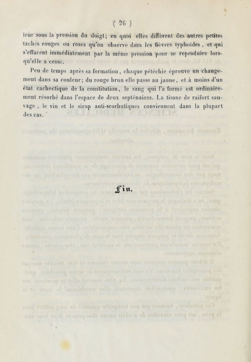 î ) leur sous la pression du doigt; en quoi elles different des autres petites taches rouges ou roses qu’on observe dans les fièvres typhoïdes , et qui s effacent immédiatement par la même pression pour se reproduire lors- qu’elle a cesse. Peu de temps après sa formation, chaque pétéchie éprouve un change- ment dans sa couleur; du rouge brun elle passe au jaune, et à moins d’un état cachectique de la constitution, le sang qui l’a formé est ordinaire- ment résorbé dans l’espace de deux septénaires. La tisane de raifort sau- vage , le vin et le sirop anti-scorbutiques conviennent dans la plupart des cas. /in.