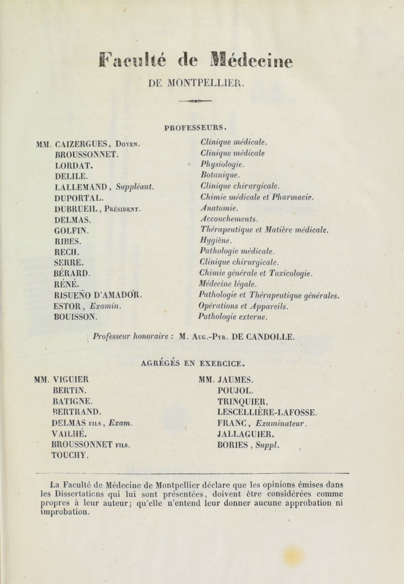 Facîîlté de Médecine DE MONTPELLIER. PROFESSEURS. MM. OAIZERGÜES, Doyen. BROUSSONNET. LORDAT. DELIEE. LALLEMAND, Suppléant. DUPORTAL. DÜBRÜEIL, Président. DELMAS. GOLFIN. RIBES. REÇU. SERRE. BÉRARD. RÉNÉ. RISUENO D’AMADOR. ESTOR, Examin. BOUISSON. Clinique médicale. Clinique médicale Physiologie. Botanique. Clinic/ue chirurgicale. Chimie médicale et Pharmacie. Ànatomie. Accouchements. Thérapeutique et Matière médicale. Hygiène. Pathologie médicale. Clinique chirurgicale. Chimie générale et Toxicologie. Médecine légale. Pathologie et Thérapeiitiriue générales. Opérations et Appareils. Pathologie externe. Professeur honoraire : M. Adg.-Pyr. DE CANDOLLE. AGRÉGÉS EN EXERCICE. MM. VIGUIER BERTIN. BATIGNE. BERTRAND. DELMAS FILS, Exam. VAILHÉ. BROUSSONNET fils. TOUCIIY. MM. JAUMES. POUJOL. TRINQUIER. LESCELLIÈRE-LAFOSSE. FRANC, Examinateur. JALLAGUIER. BORIES , Suppl. La Faculté de Médecine de Montpellier déclare que les opinions émises dans les Dissertations qui lui sont présentées, doivent être considérées comme propres à leur auteur; qu’elle n’entend leur donner aucune approbation ni improbation.