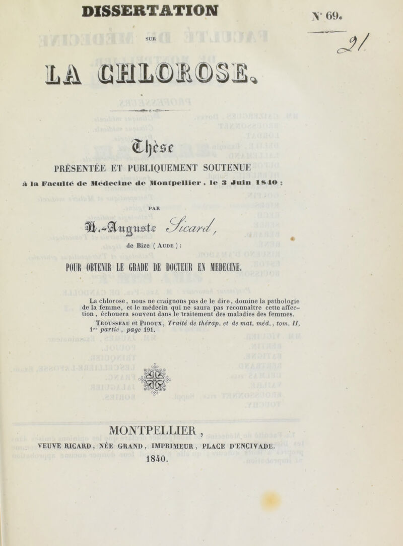 DISSERTATION IN 69. SUR S 1 <l\)èse PRÉSENTÉE ET PUBLIQUEMENT SOUTENUE la Faculté de Médecine de Montpellier, le :i .Inin ISIO : PAR de Bize ( Aude ) : POLIR OBTENIR LE GRADE DE DOLTELR U MEDECINE. La chlorose, nous ne craignons pas de le dire, domine la pathologie de la femme, et le médecin qui ne saura pas reconnaître cette affec- tion , échouera souvent dans le traitement des maladies des femmes. Trousseau et Pidoux, Traité de thérap. et de mat. méd., tom. II, Ve partie , page 191. MONTPELLIER , VEUVE RICARD , NÉE GRAND , IMPRIMEUR , PLACE D’ENCIVADE. 1840.