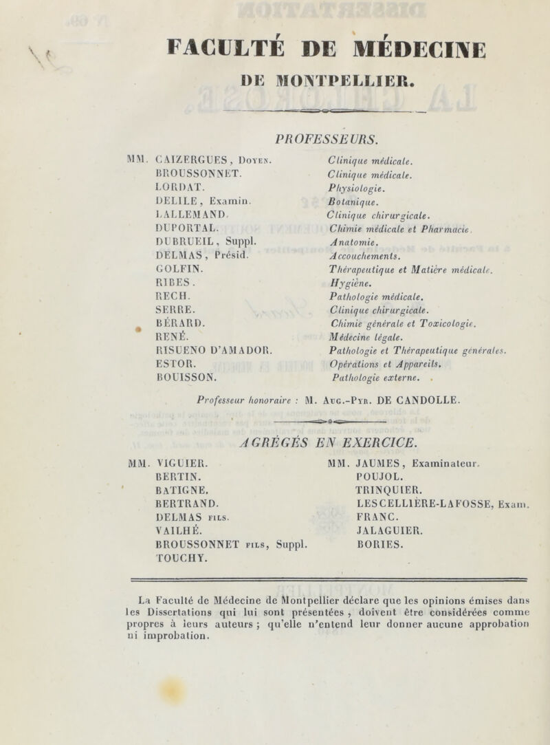 FACULTÉ DE MEDECINE DE MONTPELLIER. PROFESSEURS. MM. C AIZERGUES , Doyen. BRO U SS ON NET. L O R DAT. DELIEE, Examin. I.ALLEMAND DUPORT AL. DUBRUEIL, Suppl. DELMAS, Présid. GOLFIN. RIDES . REC H. SERRE. BÉRARD. RENÉ. RISUENO D’AMADOR. ESTOR. BOUISSON. Clinique médicale. Clinique médicale. Physiologie. Botanique. Clinique chirurgicale. Chimie médicale et Pharmacie. Anatomie. Accouchements. Thérapeutique et Matière médicale. Hygiène. Pathologie médicale. Clinique chirurgicale. Chimie générale et Toxicologie. Médecine légale. Pathologie et Thérapeutique générales. Opérations et Appareils. Pathologie externe. Professeur honoraire : ML àug.-Pyr. DE CANDOLLE. AGRÉGÉS EN EXERCICE. MM. VIGUIER. BERTIN. BATIGNE. BERTRAND. DELMAS fils. VA1LHÉ. BROUSSONNET fils, Suppl. TOUCHY. MM. JAUMES, Examinateur. POUJOL. TRINQUER. LESCELL1ÈRE-LAFOSSE, Exam. FRANC. JALAGUIER. BORIES. La Faculté de Médecine de Montpellier déclare que les opinions émises dans les Dissertations qui lui sont présentées , doivent être considérées comme propres à leurs auteurs ; qu’elle n’entend leur donner aucune approbation ni improbation.