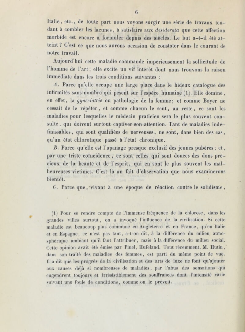 Italie, etc., de toute part nous voyons surgir une série de travaux ten- dant à combler les lacunes, à satisfaire aux desiderata que cette affection morbide est encore à formuler depuis des siècles. Le but a-t-il été at- teint ? C’est ce que nous aurons occasion de constater dans le courant de notre travail. Aujourd’hui cette maladie commande impérieusement la sollicitude de l homme de l’art ; elle excite un vif intérêt dont nous trouvons la raison immédiate dans les trois conditions suivantes : A. Parce qu’elle occupe une large place dans le hideux catalogue des infirmités sans nombre qui pèsent sur l’espèce humaine (1). Elle domine, en effet, la gynëciatrie ou pathologie de la femme ; et comme Boyer ne cessait de le répéter, et comme chacun le sent, au reste, ce sont les maladies pour lesquelles le médecin praticien sera le plus souvent con- sulté, qui doivent surtout captiver son attention. Tant de maladies indé- finissables, qui sont qualifiées de nerveuses, ne sont, dans bien des cas, qu’un état chlorotique passé à l’état chronique. B. Parce qu’elle est l’apanage presque exclusif des jeunes pubères; et, par une triste coïncidence, ce sont celles qui sont douées des dons pré- cieux de la beauté et de l’esprit, qui en sont le plus souvent les mal- heureuses victimes. C’est là un fait d’observation que nous examinerons bientôt. C. Parce que,'vivant à une époque de réaction contre le solidisme, (1) Pour se rendre compte de l’immense fréquence de la chlorose, dans les grandes villes surtout, on a invoqué l’influence de la civilisation. Si cette maladie est beaucoup plus commune en Angleterre et en France, qu’en Italie et en Espagne, ce n’est pas tant, a-t-on dit, à la différence du milieu atmo- sphérique ambiant qu’il faut l’attribuer, mais à la différence du milieu social. Cette opinion avait été émise par Pinel, Hufeland. Tout récemment, M. Hutin, dans son traité des maladies des femmes, est parti du même point de vue. Il a dit que les progrès de la civilisation et des arts de luxe ne font qu’ajouter aux causes déjà si nombreuses de maladies, par l’abus des sensations qui engendrent toujours et irrésistiblement des souffrances dont l’intensité varie suivant une foule de conditions, comme on le prévoit.