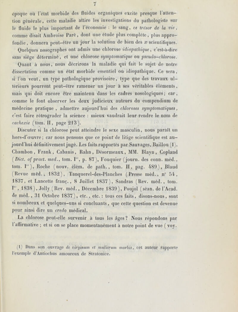 époque où l’état morbide des fluides organiques excite presque l’atten- tion générale, cette maladie attire les investigations du pathologiste sur le fluide le plus important de l’économie : le sang, ce trésor de la vie, comme disait Ambroise Paré, dont une étude plus complète, plus appro- fondie, donnera peut-être un jour la solution de bien des x scientifiques. Quelques nosographes ont admis une chlorose idiopathique, c’est-à-dire sans siège déterminé, et une chlorose symptomatique ou pseudo-chlorose. Quant à nous, nous décrirons la maladie qui fait le sujet de notre dissertation comme un état morbide essentiel ou idiopathique. Ce sera, si l’on veut, un type pathologique provisoire, type que des travaux ul- térieurs pourront peut-être ramener un jour à ses véritables éléments, mais qui doit encore être maintenu dans les cadres nosologiques; car, comme le font observer les deux judicieux auteurs du compendium de médecine pratique, admettre aujourd’hui des chloroses symptomatiques, c’est faire rétrograder la science : mieux vaudrait leur rendre le nom de cachexie (tom. II, page 213). Discuter si la chlorose peut atteindre le sexe masculin, nous paraît un hors-d’œuvre; car nous pensons que ce point de litige scientifique est au- jourd’hui définitivement jugé. Les faits rapportés par Sauvages, Baillou (1), Chambon , Frank, Cabanis, Rahn, Désormeaux, MM. Blayn, Copland [Dict. ofpract. med., tom. I, p. 87), Fouquier (journ. des conn. méd., tom. Ier), Roche (nouv. élém. de path., tom. II, pag. 489), Blaud (Revue méd., 1832), Tanquerel-des-Planches (Presse méd., n° 54, 1837, et Lancette franc., 8 Juillet 1837), Sandras (Rev. méd., tom. I, 1838 ), Jolly ( Rev. méd., Décembre 1839),Poujol ( séan. de l’Acad. de méd., 31 Octobre 1837), etc., etc. : tous ces faits, disons-nous, sont si nombreux et quelques-uns si concluants, que cette question est devenue pour ainsi dire un credo médical. La chlorose peut-elle survenir à tous les âges? Nous répondons par l affirmative ; et si on se place momentanément à notre poiût de vue ( voy. (I) Dans son ouvrage de virginum et mulierum morbis, cet auteur rapporte l’exemple d’Antiochus amoureux de Stratonice.