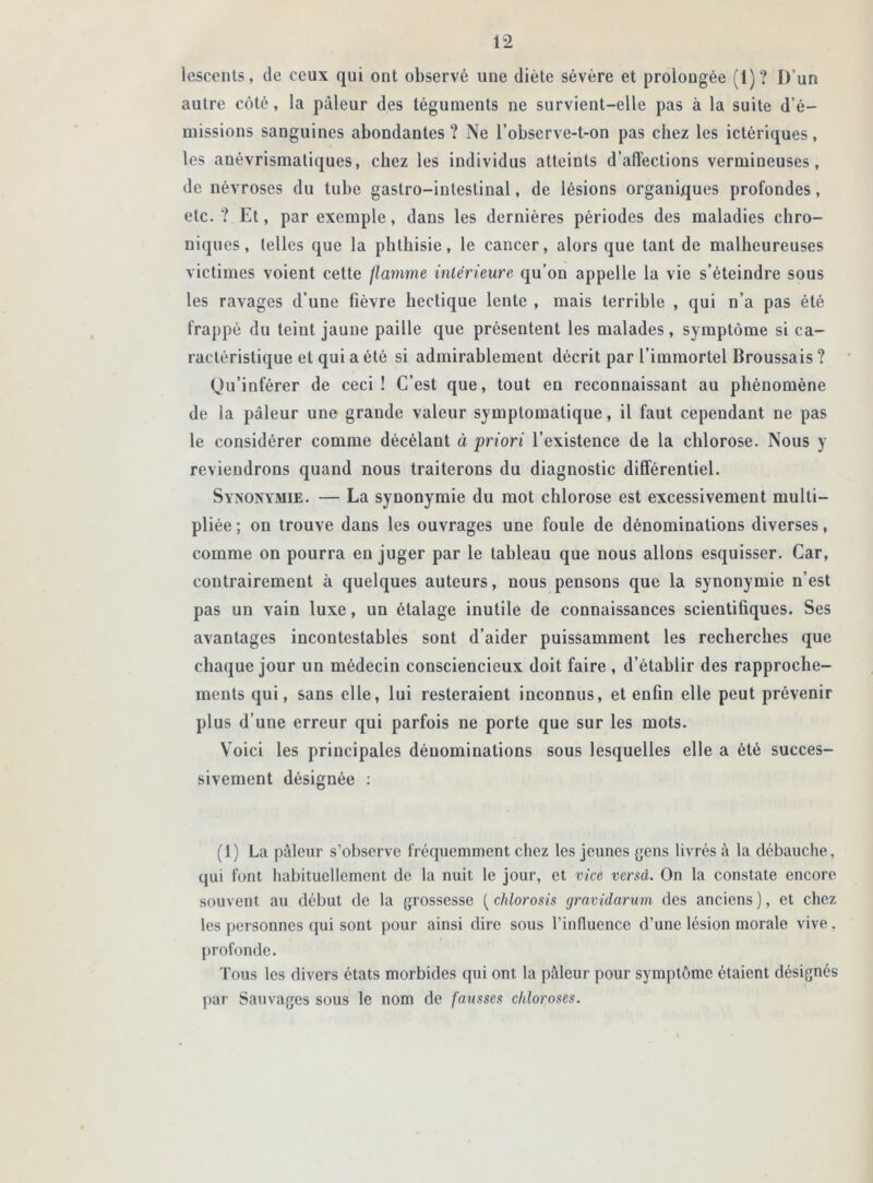 lescenls, de ceux qui ont observé une diète sévère et prolongée (1)? D’un autre côté, la pâleur des téguments ne survient-elle pas à la suite d’é- missions sanguines abondantes? Ne l’observe-t-on pas chez les ictériques, les anévrismatiques, chez les individus atteints d’affections vermineuses, de névroses du tube gastro-intestinal, de lésions organiques profondes, etc.? Et, par exemple, dans les dernières périodes des maladies chro- niques, telles que la phthisie, le cancer, alors que tant de malheureuses victimes voient cette flamme intérieure qu’on appelle la vie s’éteindre sous les ravages d’une fièvre hectique lente , mais terrible , qui n’a pas été frappé du teint jaune paille que présentent les malades, symptôme si ca- ractéristique et qui a été si admirablement décrit par l’immortel Broussais ? Qu’inférer de ceci! C’est que, tout en reconnaissant au phénomène de la pâleur une grande valeur symptomatique, il faut cependant ne pas le considérer comme décélant à priori l’existence de la chlorose. Nous y reviendrons quand nous traiterons du diagnostic différentiel. Synonymie. — La synonymie du mot chlorose est excessivement multi- pliée; on trouve dans les ouvrages une foule de dénominations diverses, comme on pourra en juger par le tableau que nous allons esquisser. Car, contrairement à quelques auteurs, nous pensons que la synonymie n’est pas un vain luxe, un étalage inutile de connaissances scientifiques. Ses avantages incontestables sont d’aider puissamment les recherches que chaque jour un médecin consciencieux doit faire , d’établir des rapproche- ments qui, sans elle, lui resteraient inconnus, et enfin elle peut prévenir plus d’une erreur qui parfois ne porte que sur les mots. Voici les principales dénominations sous lesquelles elle a été succes- sivement désignée : (1) La pâleur s’observe fréquemment chez les jeunes gens livrés à la débauche, qui font habituellement de la nuit le jour, et vice versd. On la constate encore souvent au début de la grossesse ( chlorosis gravidarum des anciens ), et chez les personnes qui sont pour ainsi dire sous l’influence d’une lésion morale vive, profonde. Tous les divers états morbides qui ont la pâleur pour symptôme étaient désignés par Sauvages sous le nom de fausses chloroses.