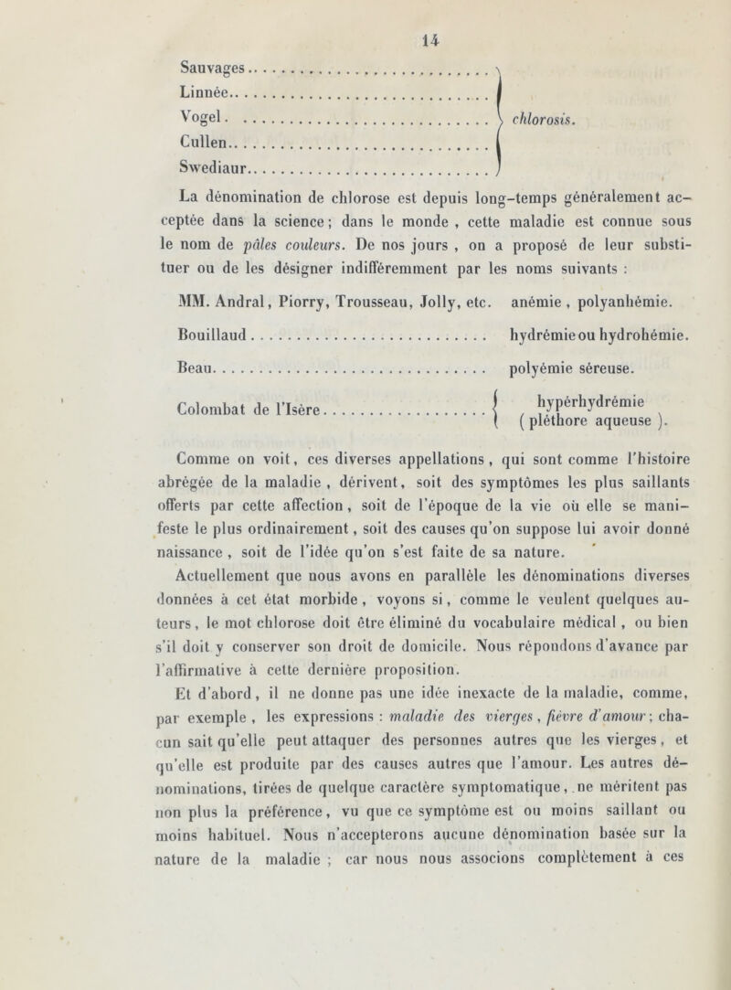 Sauvages \ Linuée I Vogel V chlorosis. Cullen I Swediaur J > La dénomination de chlorose est depuis long-temps généralement ac- ceptée dans la science ; dans le monde , cette maladie est connue sous le nom de pâles couleurs. De nos jours , on a proposé de leur substi- tuer ou de les désigner indifféremment par les noms suivants : MM. Andral, Piorry, Trousseau, Jolly, etc. anémie , polyanhémie. Bouillaud hydrémieou hydrohémie. Beau polyémie séreuse. Colombat de l’Isère f , hyphydrémie ( ( pléthore aqueuse j. Comme on voit, ces diverses appellations, qui sont comme l’histoire abrégée de la maladie , dérivent, soit des symptômes les plus saillants offerts par cette affection , soit de l’époque de la vie où elle se mani- feste le plus ordinairement, soit des causes qu’on suppose lui avoir donné naissance , soit de l’idée qu’on s’est faite de sa nature. Actuellement que nous avons en parallèle les dénominations diverses données à cet état morbide , voyons si, comme le veulent quelques au- teurs, le mot chlorose doit être éliminé du vocabulaire médical , ou bien s’il doit y conserver son droit de domicile. Nous répondons d’avance par l’afFirmative à cette dernière proposition. Et d’abord, il ne donne pas une idée inexacte de la maladie, comme, par exemple, les expressions : maladie des vierges , fièvre d’amour ; cha- cun sait qu’elle peut attaquer des personnes autres que les vierges, et qu’elle est produite par des causes autres que l’amour. Les autres dé- nominations, tirées de quelque caractère symptomatique, ne méritent pas non plus la préférence, vu que ce symptôme est ou moins saillant ou moins habituel. Nous n’accepterons aucune dénomination basée sur la nature de la maladie ; car nous nous associons complètement à ces