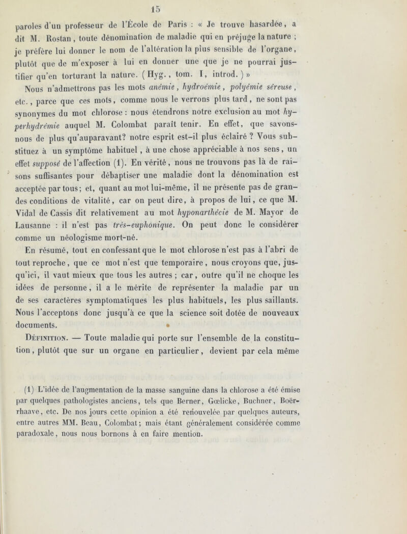 paroles d’un professeur de l’École de Paris : « Je trouve hasardée, a dit M. llostan , toute dénomination de maladie qui en préjuge la nature ; je préfère lui donner le nom de l’altération la pius sensible de l’organe, plutôt que de m’exposer à lui en donner une que je ne pourrai jus- tifier qu’en torturant la nature. ( Hyg., tom. I, introd. ) » Nous n’admettrons pas les mots anémie, hydroëmie, polyëmie séreuse, etc., parce que ces mots, comme nous le verrons plus tard, ne sont pas synonymes du mot chlorose : nous étendrons notre exclusion au mot hy- perhydrèmie auquel M. Colorabat paraît tenir. En effet, que savons- nous de plus qu’auparavant? notre esprit est-il plus éclairé ? Vous sub- stituez à un symptôme habituel, à une chose appréciable à nos sens, un effet supposé de l’affection (1). En vérité, nous ne trouvons pas là de rai- sons suffisantes pour débaptiser une maladie dont la dénomination est acceptée par tous; et, quant au mot lui-même, il ne présente pas de gran- des conditions de vitalité, car on peut dire, à propos de lui, ce que M. Vidal de Cassis dit relativement au mot liyponarthécie de M. Mayor de Lausanne : il n’est pas très-euphonique. On peut donc le considérer comme un néologisme mort-né. En résumé, tout en confessant que le mot chlorose n’est pas à l’abri de tout reproche, que ce mot n’est que temporaire, nous croyons que, jus- qu’ici, il vaut mieux que tous les autres ; car, outre qu’il ne choque les idées de personne, il a le mérite de représenter la maladie par un de ses caractères symptomatiques les plus habituels, les plus saillauts. Nous l’acceptons donc jusqu’à ce que la science soit dotée de nouveaux documents. • Définition. — Toute maladie qui porte sur l’ensemble de la constitu- tion , plutôt que sur un organe en particulier, devient par cela même (1) L’idée de l’augmentation de la masse sanguine dans la chlorose a été émise par quelques pathologistes anciens, tels que Berner, Gœlicke, Buchner, Boër- rhaave, etc. De nos jours cette opinion a été renouvelée par quelques auteurs, entre autres MM. Beau, Colombat; mais étant généralement considérée comme paradoxale, nous nous bornons à en faire mention.