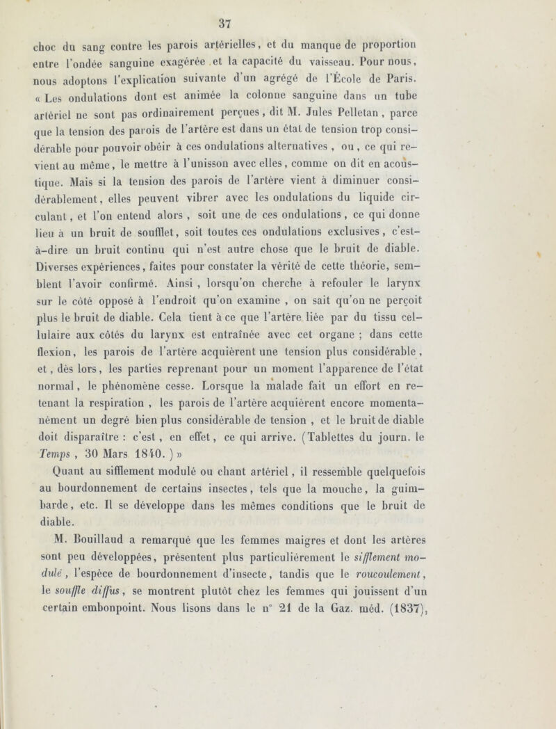 choc du sang contre les parois artérielles, et du manque de proportion entre l’ondée sanguine exagérée .et la capacité du vaisseau. Pour nous, nous adoptons l’explication suivante d’un agrégé de l’École de Paris. « Les ondulations dont est animée la colonne sanguine dans un tube artériel ne sont pas ordinairement perçues, dit M. Jules Pelletan , parce que la tension des parois de l’artère est dans un état de tension trop consi- dérable pour pouvoir obéir à ces ondulations alternatives , ou , ce qui re- vient au même, le mettre à l’unisson avec elles, comme on dit en acous- tique. Mais si la tension des parois de l’artère vient à diminuer consi- dérablement, elles peuvent vibrer avec les ondulations du liquide cir- culant , et l’on entend alors , soit une de ces ondulations, ce qui donne lieu à un bruit de soufflet, soit toutes ces ondulations exclusives, c’est- à-dire un bruit continu qui n’est autre chose que le bruit de diable. Diverses expériences, faites pour constater la vérité de cette théorie, sem- blent l’avoir confirmé. Ainsi , lorsqu’on cherche à refouler le larynx sur le côté opposé à l’endroit qu’on examine , on sait qu’on ne perçoit plus le bruit de diable. Cela tient à ce que l’artère liée par du tissu cel- lulaire aux côtés du larynx est entraînée avec cet organe ; dans cette flexion, les parois de l’artère acquièrent une tension plus considérable, et, dès lors, les parties reprenant pour un moment l’apparence de l’état normal, le phénomène cesse. Lorsque la malade fait un effort en re- tenant la respiration , les parois de l’artère acquièrent encore momenta- nément un degré bien plus considérable de tension , et le bruit de diable doit disparaître : c’est , en effet, ce qui arrive. (Tablettes du journ. le Temps , 30 Mars 18i0. ) » Quant au sifflement modulé ou chant artériel, il ressemble quelquefois au bourdonnement de certains insectes, tels que la mouche, la guim- barde , etc. Il se développe dans les mêmes conditions que le bruit de diable. M. Bouillaud a remarqué que les femmes maigres et dont les artères sont peu développées, présentent plus particuliérement le sifflement mo- dule , l’espèce de bourdonnement d’insecte, tandis que le roucoulement, le souffle diffus, se montrent plutôt chez les femmes qui jouissent d’un certain embonpoint. Nous lisons dans le n° 21 de la Gaz. mêd. (1837),