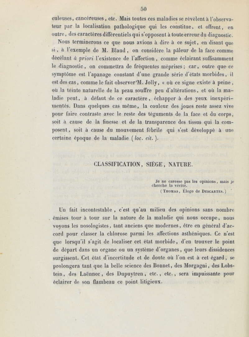 euleuses, cancéreuses, etc. Mais toutes ces maladies se révèlent à l’observa- teur par la localisation pathologique qui les constitue, et offrent, en outre, des caractères différentiels qui s’opposent à toute erreur du diagnostic. Nous terminerons ce que nous avions à dire à ce sujet, en disant que si, à l’exemple de M. Blaud , on considère la pâleur de la face comme décélant à priori l’existence de l’affection , comme éclairant suffisamment le diagnostic, on commettra de fréquentes méprises; car, outre que ce symptôme est l’apanage constant d’une grande série d’états morbides, il est des cas, comme le fait observer'M. Jolly, « où ce signe existe à peine , où la teinte naturelle de la peau souffre peu d’altérations, et où la ma- ladie peut, à défaut de ce caractère , échapper à des yeux inexpéri- mentés. Dans quelques cas même, la couleur des joues reste assez vive pour faire contraste avec le reste des téguments de la face et du corps, soit à cause de la finesse et de la transparence des tissus qui la com- posent , soit à cause du mouvement fébrile qui s’est développé à une certaine époque de la maladie ( loc. cit. ). CLASSIFICATION, SIÈGE, NATURE. Je ne caresse pas les opinions, mais je cherche la vérité. ( Thomas , Éloge de Descartes. ) Un fait incontestable , c’est qu’au milieu des opinions sans nombre , émises tour à tour sur la nature de la maladie qui nous occupe, nous voyons les nosologistes, tant anciens que modernes, être en général d’ac- cord pour classer la chlorose parmi les affections asthéniques. Ce n’est que lorsqu’il s’agit de localiser cet état morbide, d’en trouver le point de départ dans un organe ou un système d’organes, que leurs dissidences surgissent. Cet état d’incertitude et de doute où l’on est à cet égard, se prolongera tant que la belle science des Bonnet, des Morgagni, des Lobs- tein, des Laënnec, des Dupuytren, etc., etc., sera impuissante pour éclairer de son flambeau ce point litigieux.