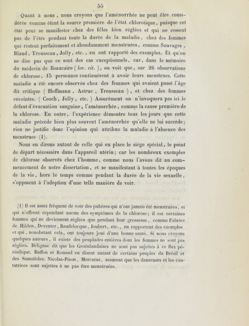 Quant à nous , nous croyons que l’aménorrhée ne peut être consi- dérée comme étant la source première de l’état chlorotique, puisque cet état peut se manifester chez des filles bien réglées et qui ne cessent pas de l’être pendant toute la durée de la maladie, chez des femmes qui restent parfaitement et abondamment menstruées, comme Sauvages , Blaud, Trousseau, Jolly, etc. , en ont rapporté des exemples. Et qu’on ne dise pas que ce sont des cas exceptionnels, car, dans le mémoire du médecin de Beaucaire ( loc. cit. ), on voit que, sur 26 observations de chlorose, 15 personnes continuèrent à avoir leurs menstrues. Cette maladie a été encore observée chez des femmes qui avaient passé l’âge dit critique ( Hoffmann , Astruc , Trousseau ) , et chez des femmes enceintes. ( Cooch, Jolly , etc. ) Assurément on n’invoquera pas ici le défaut d’évacuation sanguine, l’aménorrhée, comme la cause première de la chlorose. En outre, l’expérience démontre tous les jours que cette maladie précède bien plus souvent l’aménorrhée qu’elle ne lui succède; rien ne justifie donc l’opinion qui attribue la maladie à l’absence des menstrues (1). Nous en dirons autant de celle qui en place le siège spécial, le point de départ nécessaire dans l’appareil utérin ; car les nombreux exemples de chlorose observés chez l’homme, comme nous l’avons dit au com- mencement de notre dissertation, et se manifestant à toutes les époques de la vie, hors le temps comme pendant la durée de la vie sexuelle, s’opposent à l’adoption d’une telle manière de voir. (1) Il est assez fréquent de voir des pubères qui n’ont jamais été menstruées, et qui n'offrent cependant aucun des symptômes de la chlorose; il est certaines femmes qui ne deviennent réglées que pendant leur grossesse , comme Fabrice de Hilden, Deventer, Baudelocque, Joubert, etc., en rapportent des exemples et qui, nonobstant cela, ont toujours joui d’une bonne santé. Si nous croyons quelques auteurs , il existe des peuplades entières dont les femmes ne sont pas réglées. Délignac dit que les Groënlandaises ne sont pas sujettes à ce flux pé- riodique. Buffon et Roussel en disent autant de certains peuples du Brésil et des Samoïèdes. Nicolas-Pison , Mercatus, assurent que les danseuses et les can- tatrices sont sujettes à ne pas être menstruées.