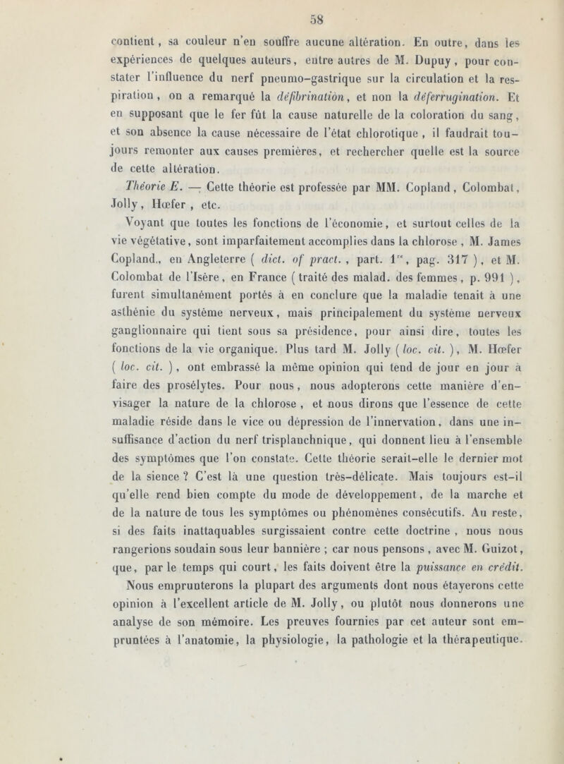 contient, sa couleur n’en souffre aucune altération. En outre, dans les expériences de quelques auteurs, entre autres de M. Dupuy , pour con- stater l'influence du nerf pneumo-gastrique sur la circulation et la res- piration , on a remarqué la défibrinatiàn, et non la déferrugination. Et en supposant que le fer fût la cause naturelle de la coloration du sang, et son absence la cause nécessaire de l’état chlorotique , il faudrait tou- jours remonter aux causes premières, et rechercher quelle est la source de cette altération. Théorie E. — Cette théorie est professée par MM. Copland, Colombat, Jolly, Hœfer , etc. Voyant que toutes les fonctions de l’économie, et surtout celles de la vie végétative, sont imparfaitement accomplies dans la chlorose , M. James Copland., en Angleterre ( dict. of pract. , part. lre, pag. 817 ), et M. Colombat de l’Isère, en France (traité des malad. des femmes, p. 991 ), furent simultanément portés à en conclure que la maladie tenait à une asthénie du système nerveux, mais principalement du système nerveux ganglionnaire qui tient sous sa présidence, pour ainsi dire, toutes les fonctions de la vie organique. Plus tard M. Jolly (/oc. cit. ), M. Ilœfer ( loc. cit. ), ont embrassé la même opinion qui tend de jour en jour à faire des prosélytes. Pour nous, nous adopterons cette manière d’en- visager la nature de la chlorose , et nous dirons que l’essence de cette maladie réside dans le vice ou dépression de l’innervation, dans une in- suffisance d’action du nerf trisplauchnique, qui donnent lieu à l’ensemble des symptômes que l’on constate. Cette théorie serait-elle le dernier mot de la sience ? C’est là une question très-délicate. Mais toujours est-il qu’elle rend bien compte du mode de développement, de la marche et de la nature de tous les symptômes ou phénomènes consécutifs. Au reste, si des faits inattaquables surgissaient contre cette doctrine , nous nous rangerions soudain sous leur bannière ; car nous pensons , avec M. Guizot, que, parle temps qui court, les faits doivent être la puissance en crédit. Nous emprunterons la plupart des arguments dont nous étayerons cette opinion à l’excellent article de M. Jolly, ou plutôt nous donnerons une analyse de son mémoire. Les preuves fournies par cet auteur sont em- pruntées à l’anatomie, la physiologie, la pathologie et la thérapeutique.