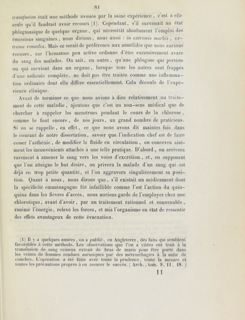 transfusion était une méthode avouée par la saine expérience , c’est à elle seule qu’il faudrait avoir recours (1). Cependant, s’il survenait un état phlegmasique de quelque organe , qui nécessitât absolument l’emploi des émissions sanguines , nous dirions, nous aussi : in extremis rnorbis , ex- trema remédia. Mais ce serait de préférence aux annélides que nous aurions recours, car l’hématose peu active ordonne d’ètre excessivement avare du sang des malades. On sait, en outre, qu’une phlogose qui persiste ou qui survient dans un organe , lorsque tous les autres sont frappés d’une asthénie complète, ne doit pas être traitée comme une inflamma- tion ordinaire dont elle diffère essentiellement. Cela découle de l’expé- rience clinique. Avant de terminer ce que nous avions à dire relativement au traite- ment de cette maladie , ajoutons que c’est un non-sens médical que de chercher à rappeler les menstrues pendant le cours de la chlorose , comme le font encore, de nos jours, un grand nombre de praticiens. Si on se rappelle , en effet, ce que nous avons dit maintes fois dans le courant de notre dissertation, savoir que l’indication chef est de faire cesser l’asthénie , de modifier le fluide en circulation , on concevra aisé- ment les inconvénients attachés à une telle pratique. D’abord , on arrivera rarement à amener le sang vers les voies d’excrétion , et, en supposant que l’on atteigne le but désiré, on privera la malade d’un sang qui est déjeà en trop petite quantité, et l’on aggravera singulièrement sa posi- tion. Quant à nous, nous dirons que, s’il existait un médicament dont la spécificité emménagogue fût infaillible comme l’est l’action du quin- quina dans les fièvres d’accès, nous aurions garde de l’employer chez une chlorotique, avant d’avoir, par un traitemeut rationnel et convenable, ranimé l’énergie, relevé les forces, et mis l’organisme en état de ressentir des effets avantageux de cette évacuation. (1) Il y a quelques années, on a publié, en Angleterre, des faits qui semblent favorables à cette méthode. Les observations que l’on a citées ont trait à la transfusion de sang veineux extrait de bras de maris pour être porté dans les veines de femmes rendues anémiques par des métrorrhagies à la suite de couches. L’opération a été faite avec toute la prudence, toute la mesure et toutes les précautions propres à en assurer le succès. ( Arch., tom. 9,11, 18. ) 11