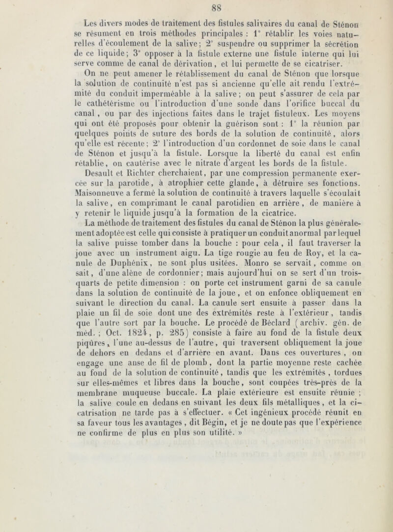 Les divers modes de traitement des fistules salivaires du canal de Sténon se résument en trois méthodes principales : 1° rétablir les voies natu- relles d’écoulement de la salive; 2° suspendre ou supprimer la sécrétion de ce liquide ; 3 opposer à la fistule externe une fistule interne qui lui serve comme de canal de dérivation, et lui permette de se cicatriser. On ne peut amener le rétablissement du canal de Sténon que lorsque la solution de continuité n’est pas si ancienne qu’elle ait rendu l’extré- mité du conduit imperméable à la salive; on peut s’assurer de cela par le cathétérisme ou l’introduction d’une sonde dans l’orifice buccal du canal , ou par des injections faites dans le trajet fistuleux. Les moyens qui ont été proposés pour obtenir la guérison sont : 1° la réunion par quelques poiiits de suture des bords de la solution de continuité , alors qu’elle est récente; 2° l’introduction d’un cordonnet de soie dans le canal de Sténon et jusqu’à la fistule. Lorsque la liberté du canal est enfin rétablie, on cautérise avec le nitrate d’argent les bords de la fistule. Desault et Richter cherchaient, par une compression permanente exer- cée sur la parotide, à atrophier cette glande, à détruire ses fonctions. Maisonneuve a fermé la solution de continuité à travers laquelle s’écoulait la salive, en comprimant le canal parotidien en arrière , de manière à y retenir le liquide jusqu’à la formation de la cicatrice. La méthode de traitement des fistules du canal de Sténon la plus générale- ment adoptée est celle quiconsiste à pratiquerun conduitanormal parlequel la salive puisse tomber dans la bouche : pour cela , il faut traverser la joue avec un instrument aigu. La tige rougie au feu de Roy, et la ca- nule de Duphénix, ne sont plus usitées. Monro se servait, comme on sait, d’une alêne de cordonnier; mais aujourd’hui on se sert d’un trois- quarts de petite dimension : on porte cet instrument garni de sa canule dans la solution de continuité de la joue, et on enfonce obliquement en suivant le direction du canal. La canule sert ensuite à passer dans la plaie un fil de soie dont une des extrémités reste à l’extérieur , tandis que l’autre sort par la bouche. Le procédé de Béclard ( archiv. gôn. de méd. ; Oct. 1824, p. 285) consiste à faire au fond de la fistule deux piqûres» l’une au-dessus de l’autre, qui traversent obliquement la joue de dehors eu dedans et d’arrière en avant. Dans ces ouvertures , on engage une anse de fil de plomb, dont la partie moyenne reste cachée au fond de la solution de continuité, tandis que les extrémités, tordues sur elles-mêmes et libres dans la bouche, sont coupées très-près de la membrane muqueuse buccale. La plaie extérieure est ensuite réunie ; la salive coule en dedans en suivant les deux fils métalliques, et la ci- catrisation ne tarde pas à s’effectuer. « Cet ingénieux procédé réunit eu sa faveur tous les avantages , dit Bégin, et je ne doute pas que l’expérience ne confirme de plus en plus son utilité. »