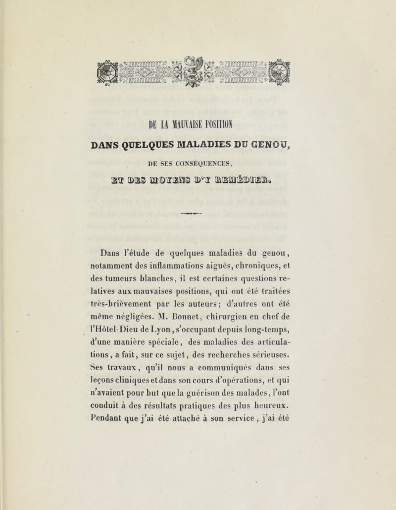 DE LA MAUVAISE POSITION DANS QUELQUES MALADIES DU GENOU, DE SES CONSÉQUENCES, isï IDS3 iaaiïi:2i2)iUE3i» Dans l’élude de quelques maladies du geuou, notamment des inflammations aiguës, chroniques, et des tumeurs blanches, il est certaines questions re- latives aux mauvaises positions, qui ont été traitées très-brièvement par les auteurs; d’autres ont été même négligées. M. Bonnet, chirurgien en chef de l’Hôlel-Dieu de Lyon, s’occupant depuis long-temps, d’une manière spéciale, des maladies des articula- tions, a fait, sur ce sujet, des recherches sérieuses. vSes travaux, qu’il nous a communiqués dans ses leçons cliniques et dans son cours d’opérations, et qui n’avaient pour but que la guérison des malades, l’ont conduit à des résultats pratiques des plus heureux. Pendant que j’ai été attaché à son service , j’ai été