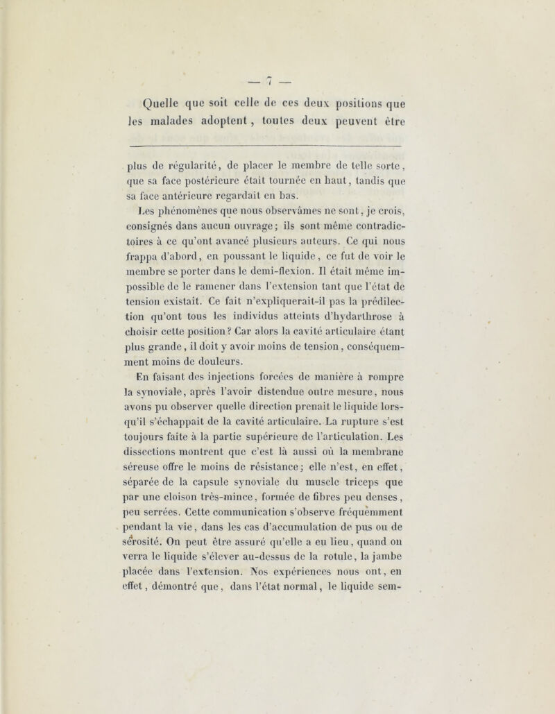 Quelle que soit celle de ces deux positions que les malades adoptent , toutes deux peuvent être plus de régularité, de placer le membre de telle sorte, que sa face postérieure était tournée en haut, tandis que sa face antérieure regardait en bas. Les phénomènes que nous observâmes ne sont, je crois, consignés dans aucun ouvrage; ils sont inênie contradic- toires à ce qu’ont avancé plusieurs auteurs. Ce qui nous frappa d’abord, en poussant le liquide, ce fut de voir le membre se porter dans le demi-flexion. Il était même im- possible de le ramener dans l’extension tant que l’état de tension existait. Ce fait n’expliquerait-il pas la prédilec- tion qu’ont tous les individus atteints d’bydartbrose à choisir cette position? Car alors la cavité articulaire étant plus grande, il doit y avoir moins de tension, conséquem- ment moins de douleurs. En faisant des injections forcées de manière à rompre la synoviale, après l’avoir distendue outre mesure, nous avons pu observer quelle direction prenait le liquide lors- qu’il s’échappait de la cavité articulaire. La rupture s’est toujours faite à la partie supérieure de l’articulation. Les dissections montrent que c’est là aussi où la membrane séreuse offre le moins de résistance; elle n’est, en effet, séparée de la capsule synoviale du muscle triceps que par une cloison très-mince, formée de fibres peu denses, peu serrées. Cette communication s’observe fréquemment pendant la vie, dans les cas d’accumulation de pus ou de sérosité. On peut être assuré qu’elle a eu lieu, quand on verra le liquide s’élever au-dessus de la rotule, la jambe placée dans l’extension. Nos expériences nous ont, en effet, démontré que, daus l’état normal, le liquide sem-