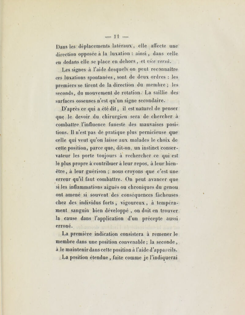 Dans les déplacements latéraux, elle ad’ecte une direction opposée à la luxation ; ainsi, dans celle en dedans elle se place en dehors, et vice versa. Les signes à l’aide desquels on peut reconnaître ces luxations spontanées, sont de deux ordres : les premiers se tirent de la direction du membre ; les seconds, du mouvement de rotation. La saillie des surfaces osseuses n’est qu’un signe secondaire. D’après ce qui a été dit, il est naturel de penser (ju§ le devoir du chirurgien sera de chercher à combattre l’influence funeste des mauvaises posi- tions. Il n’est pas de pratique plus pernicieuse que celle qui veut qu’on laisse aux malades le choix de cette position, parce que, dit-on, un instinct conser- vateur les porte toujours à rechercher ce qui est le plus propre à contribuer à leur repos, à leur bien- être, à leur guérison ; nous croyons que c’est une erreur qu’il faut combattre. On peut avancer que si les inflammations aiguës ou chroniques du genou ont amené si souvent des conséquences fâcheuses chez des individus forts , vigoureux, à tempéra- ment sanguin bien développé , on doit en trouver la cause dans l’application d’un précepte aussi erroné. La première indication consistera à remener le membre dans une position convenable; la seconde , à le maintenir dans celte position à l’aide d’appareils. La position étendue , faite comme je l’indiquerai