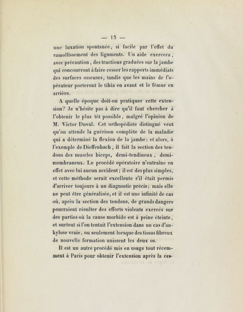 une luxation spontanée, si facile par l’effet du ramollissement des ligaments. Un aide exercera , avec précaution , des tractions graduées sur la jambe qui concourront àfaire cesser les rapports immédiats des surfaces osseuses, tandis que les mains de l’o- pérateur porteront le tibia en avant et le fémur en arrière. A quelle époque doit-on pratiquer cette exten- sion? Je n’bésite pas à dire qu’il faut chercher à l’obtenir le plus tôt possible, malgré l’opinion de M. Victor Duval. Cet orthopédiste distingué veut qu’on attende la guérison r^omplète de la maladie qui a déterminé la flexion de la jambe; et alors, à l’exemple de Dieffenbach , il fait la section des ten- dons des muscles biceps, demi-tendineux , demi- membraneux. Le procédé opératoire n’entraîne en effet avec lui aucun accident ; il est des plus simples, et cette méthode serait excellente s’il était permis d’arriver toujours à un diagnostic précis; mais elle ne peut être généralisée, et il est une infinité de cas où, après la section des tendons, de grands dangers pourraient résulter des efforts violents exercés sur des parties où la cause morbide est à peine éteinte, et surtout si l’on tentait l’extension dans un cas d’an- kylose vraie, ou seulement lorsque des tissus fibreux de nouvelle formation unissent les deux os. Il est un autre procédé mis en usage tout récem- ment à Paris pour obtenir l’extension après la ces-
