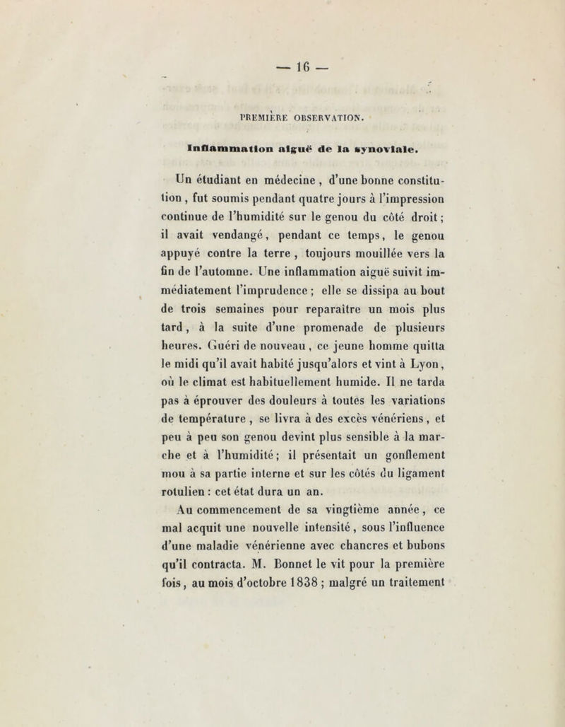 l'REMIKRK OBSERVATION. Inflammation alg^uë do la synoviale. Un étudiant en médecine , d’une bonne constitu- tion , fut soumis pendant quatre jours à l’impression continue de l’humidité sur le genou du côté droit; il avait vendangé, pendant ce temps, le genou appuyé contre la terre , toujours mouillée vers la fin de l’automne. Une inflammation aiguë suivit im- médiatement l’imprudence ; elle se dissipa au bout de trois semaines pour reparaître un mois plus tard, à la suite d’une promenade de plusieurs heures. Guéri de nouveau , ce jeune homme quitta le midi qu’il avait habité jusqu’alors et vint à Lyon, où le climat est habituellement humide. Il ne tarda pas à éprouver des douleurs à toutes les variations de température , se livra à des excès vénériens, et peu à peu son genou devint plus sensible à la mar- che et à l’humidité ; il présentait un gonflement mou à sa partie interne et sur les cotés du ligament rotulien : cet état dura un an. Au commencement de sa vingtième année, ce mal acquit une nouvelle intensité, sous l’influence d’une maladie vénérienne avec chancres et bubons qu’il contracta. M. Bonnet le vit pour la première fois, au mois d’octobre 1838 ; malgré un traitement