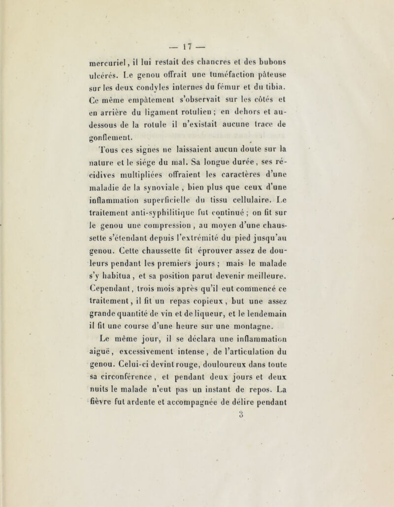 mercuriel, il lui restait des chancres et des bubons ulcérés. Le genou offrait une tuméfaction pâteuse sur les deux condyles internes du fémur et du tibia. Ce même empâtement s’observait sur les côtés et eu arrière du ligament rotulien ; en dehors et au- dessous de la rotule il n’existait aucune trace de iîonfiement. Tous ces signes ne laissaient aucun doute sur la nature et le siège du mal. Sa longue durée, ses ré- cidives multipliées offraient les caractères d’une maladie de la synoviale , bien plus que ceux d’une inflammation superficielle du tissu cellulaire. I-e traitement anti-syphiliti(jue fut continué ; on fit sur le genou une compression , au moyen d’une chaus- sette s’étendant depuis l’extrémité du pied jusqu’au genou. Cette chaussette fit éprouver assez de dou- leurs pendant les premiers jours ; mais le malade s’y habitua, et sa position parut devenir meilleure. Cependant, trois mois après qu’il eut commencé ce traitement, il fit un repas copieux, but une assez grande quantité de vin et de liqueur, et le lendemain il fit une course d’une heure sur une montagne. Le même jour, il se déclara une inflammation aiguë, excessivement intense, de l’articulation du genou. Celui-ci devint rouge, douloureux dans toute sa circonférence, et pendant deux jours et deux nuits le malade n’eut pas un instant de repos. La fièvre fut ardente et accompagnée de délire pendant