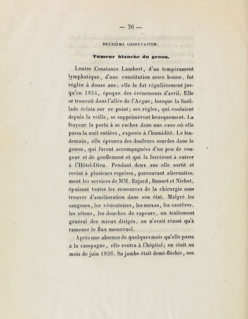 Tanicnr blancbc du gonon* Louise Constance Lambert, d’un tempérament lymphatique, d’une constitution assez bonne, fut réglée à douze ans; elle le fut régulièrement jus- qu’en LS34, époque des événements d’avril. Elle se trouvait dans l’allée de l’Argue, lorsque la fusil- lade éclata sur ce point; ses règles, qui coulaient depuis la veille, se supprimèrent brusquement. I.a frayeur la porta à se cacher dans une cave où elle passa la uuit entière , exposée à riiuraidité. Le len- demain , elle éprouva des douleurs sourdes dans le genou, qui furent accompagnées d’un peu de rou- geur et de gonûement et qui la forcèrent à entrer à l’Hütel-Dieu. Pendant deux ans elle sortit et revint à plusieurs reprises, parcourant alternative, ment les services de M3I. Pajard, Bonnet et Nichet, épuisant toutes les ressources de la chirurgie sans trouver d’amélioration dans son étal. Malgré les sangsues, les vésicatoires, lesmoxas, les cautères, les sétons, les douches de vapeurs, un traitement général des mieux dirigés, ou n’avait réussi qu’à ramener le flux menstruel. Après une absence de quelques mois qu’elle passa à la campagne, elle rentra à l’hôpital; on était au mois de juin 1836. Sa jambe était demi-fléchie, son