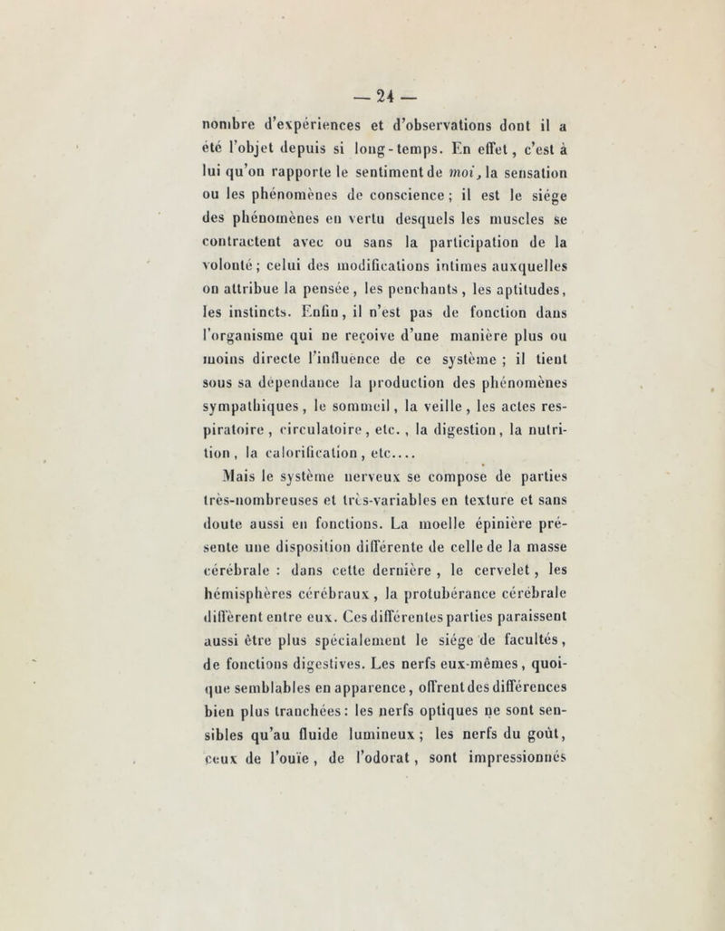 -24- nonibre d’evpériences et d’observations dont il a été l’objet depuis si long-temps. En effet, c’est à lui qu’on rapporte le sentiment de moi\, la sensation ou les phénomènes de conscience ; il est le siège des phénomènes en vertu desquels les muscles se contractent avec ou sans la participation de la volonté; celui des modifications intimes auxquelles ou attribue la pensée , les penchants , les aptitudes, les instincts. Enliu, il n’est pas de fonction dans l’organisme qui ne reçoive d’une manière plus ou moins directe l’inlluence de ce système ; il tient sous sa dépendance la production des phénomènes sympathiques, le sommeil, la veille, les actes res- piratoire , circulatoire, etc. , la digestion, la nutri- tion , la calorification , etc Mais le système nerveux se compose de parties très-nomhreuses et très-variables en texture et sans doute aussi en fonctions. La moelle épinière pré- sente une disposition différente de celle de la masse cérébrale : dans cette dernière , le cervelet, les hémisphères cérébraux, la protubérance cérébrale diffèrent entre enx. Ces différentes parties paraissent aussi être plus spécialement le siège de facultés, de fonctions digestives. Les nerfs eux-mêmes, quoi- que semblables en apparence, offrent des différences bien plus tranchées: les nerfs optiques ne sont sen- sibles qu’au fluide lumineux; les nerfs du goût, ceux de l’ouïe, de l’odorat, sont impressionnés