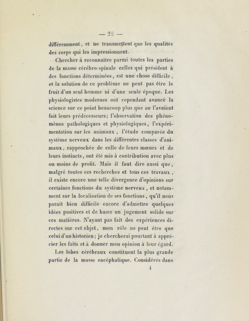 (lifTéremment, et ne transmettent que les qualités des corps qui les impressionnent. Chercher à reconnaître parmi toutes les parties de la masse cérébro-spinale celles qui président à des fonctions déterminées, est une chose difficile , et la solution de ce problème ne peut pas être le fruit d’un seul homme ni d’une seule époque. Les physiologistes modernes ont cependant avancé la science sur ce point beaucoup plus que ne l’avaient fait leurs prédécesseurs; l’observation des phéno- mènes pathologiques et physiologiijues, l’expéri- mentation sur les animaux , l’étude comparée du système nerveux dans les différentes classes d’ani- maux, rapprochée de celle de leurs mœurs et de leurs instincts, ont été mis à contribution avec plus ou moins de profit. Mais il faut dire aussi que, malgré toutes ces recherches et tous ces travaux , il existe encore une telle divergence d’opinions sur certaines fonctions du système nerveux , et notam- ment sur la localisation de ses fonctions , qu’il nous paraît bien difficile encore d’admettre quelques idées positives et de baser un jugement solide sur ces matières. N’ayant pas fait des expériences di- rectes sur cet objet, mon rôle ne peut être que celui d’un historien ; je chercherai pourtant à appré- cier les faits et à donner mon opinion à leur égard. Les lobes cérébraux constituent la plus grande partie de la masse encéphalique. Considérés dans 4