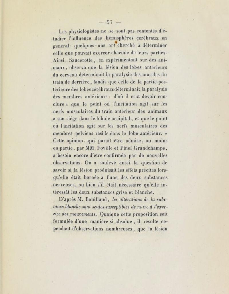 I.es |)li}siologistes ne se sont pas contentés d’é- tudier l’influence des hémisphères cérébraux en général; quelques-uns ont cherché à déterminer celle que pouvait exercer chacune de leurs parties. Ainsi, Saucerotte , en expérimentant sur des ani- maux, observa que la lésion des lobes antérieurs du cerveau déterminait la paralysie des muscles du train de derrière, tandis que celle de la partie pos- térieure des lohescérébrauxdéterminait la paralysie des membres antérieurs : d’où il crut devoir con- clure « que le point où l’incitation agit sur les nerfs musculaires du train antérieur des animaux a son siège dans le lobule occipital, et que le point où l’incitation agit sur les nerfs musculaires des membres pelviens réside dans le lobe antérieur. » Cette opinion, qui parait être admise, au moins en partie, par MM. Foville et Pinel Grandchamps, a besoin encore d’être confirmée par de nouvelles observations. On a soulevé aussi la question de savoir si la lésion produisait les elTets précités lors- qu’elle était bornée à l’une des deux substances nerveuses, ou bien s’il était nécessaire qu’elle in- téressât les deux substances grise et blanche. D’après M. Bouillaud , les alUralions de la subs- tance blanche sont seules susceptibles de nuire à Vexer- cice des mouvements. Quoique cette proposition soit formulée d’une manière si absolue , il résulte ce- pendant d’observations nombreuses, que la lésion