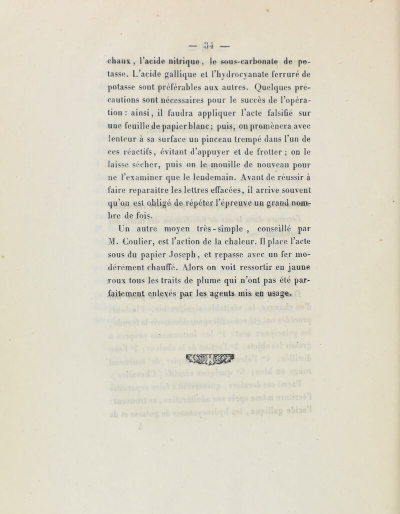 chaux , l’acide nitrique , le sous-carbonate de po- tasse. L’acide gallique et l’hydrocyanate ferrure de potasse sont préférables aux autres. Quelques pré- cautions sont nécessaires pour le succès de l’opéra- lion : ainsi, il faudra appliquer l’acte falsifié sur une feuille de papier blanc; puis, on promènera avec lenteur à sa surface un pinceau trempé dans l’un de ces réactifs, évitant d’appuyer et de frotter; on le laisse sécher, puis on le mouille de nouveau pour ne l’examiner que le lendemain. Avant de réussir à faire reparaître les lettres effacées, il arrive souvent qu’on est obligé de répéter l’épreuve un grand nom- bre de fois. Un autre moyen très-simple , conseillé par -M. Coulier, est l’action de la chaleur. Il place l’acte sous du papier Joseph, et repasse avec un fer mo- dérément chauffé. Alors on voit ressortir en jaune roux tous les traits de plume qui n’ont pas été par- faitenaent enlevés par les agents mis en usage.