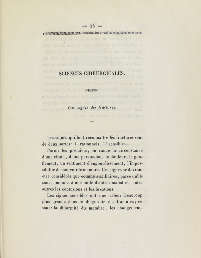 SCIENCES CHIRURGICALES. Des signes des fractures. Les signes qui fout reconnaître les fractures sont de deux sortes: 1*^ rationnels, 2“ sensibles. Parmi les premiers, on range la circonstance d’une chute , d’une percussion, la douleur, le gon- flement, un sentiment d’engourdissement, l’impos- sibilité de mouvoir le membre. Ces signes ne devront être considérés que comme auxiliaires, parce qu’ils sont communs à une foule d’autres maladies, entre autres les contusions et les luxations. Les signes sensibles ont une valeur beaucoup plus grande dans le diagnostic des fractures; ce sont : la difformité du membre, les changements
