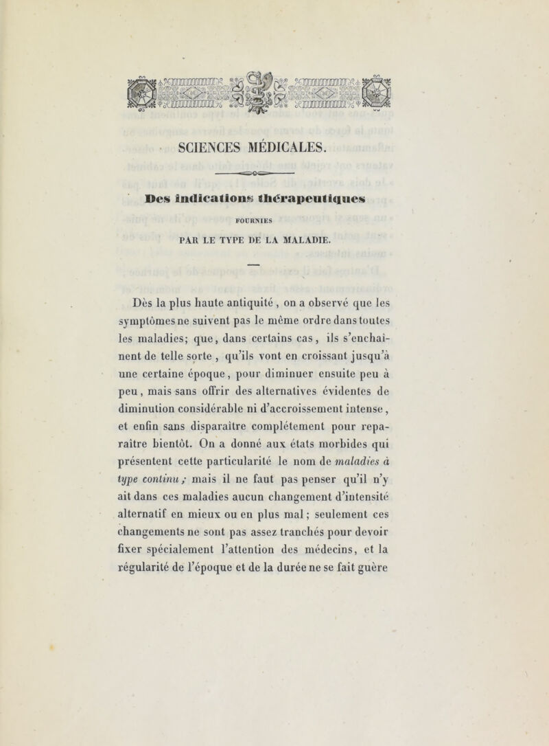 <v> SCIENCES MÉDICALES. Del» inflication!^ thérapeutiques FOURNIES PAR LE TYPE DE LA MALADIE. Dès la plus haute antiquité , on a observé que les symptômes ne suivent pas le même ordre dans toutes les maladies; que, dans certains cas, ils s’enchai- nent de telle sorte , qu’ils vont en croissant jusqu’à une certaine époque, pour diminuer ensuite peu à peu, mais sans offrir des alternatives évidentes de diminution considérable ni d’accroissement intense, et enfin sans disparaître complètement pour repa- raître bientôt. On a donné aux états morbides qui présentent cette particularité le nom de maladies à type continu / mais il ne faut pas penser qu’il n’y ait dans ces maladies aucun changement d’intensité alternatif en mieux ou en plus mal ; seulement ces changements ne sont pas assez tranchés pour devoir fixer spécialement l’attention des médecins, et la régularité de l’époque et de la durée ne se fait guère