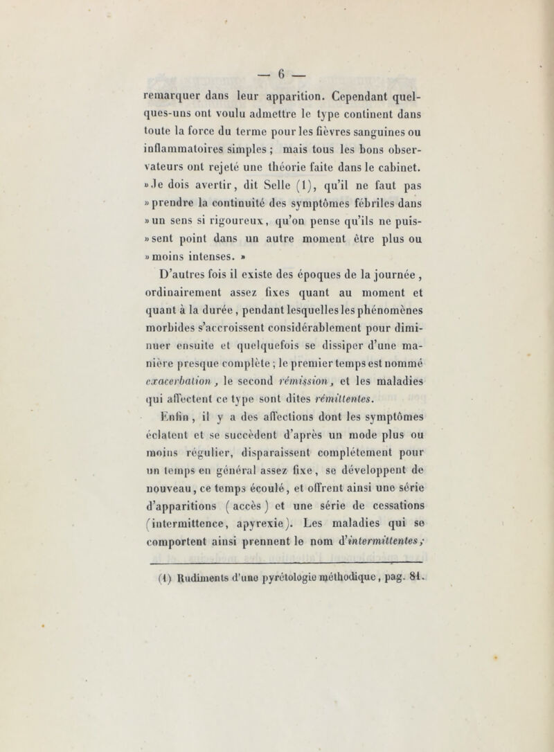 — 6 — remarquer dans leur apparition. Cependant quel- ques-uns ont voulu admettre le type continent dans toute la force du terme pour les fièvres sanguines ou inflammatoires simples; mais tous les bons obser- vateurs ont rejeté une théorie faite dans le cabinet. B.le dois avertir, dit Selle (1), qu’il ne faut pas » prendre la continuité des symptômes fébriles dans » un sens si rigoureux, qu’on pense qu’ils ne puis- j)sent point dans un autre moment être plus ou » moins intenses. » D’autres fois il existe des époques de la journée , ordinairement assez fixes quant au moment et quant à la durée , pendant lesquelles les phénomènes morbides s’accroissent considérablement pour dimi- nuer etjsuite et quelquefois se dissiper d’une ma- nière presque complète ; le premier temps est nommé exacerbation J le second rémission, et les maladies (|ui afl'ectent ce type sont dites rémittentes. Enfin , il y a des afl’ections dont les symptômes éclatent et se succèdent d’après un mode plus ou moins régulier, disparaissent complètement pour un temps en général assez fixe, se développent de nouveau, ce temps écoulé, et oITrent ainsi une série d’apparitions ( accès ) et une série de cessations rintermittence, apyrexie). Les maladies qui se comportent ainsi prennent le nom d’intermittentes,- (1) Iludiinents d’une pyrétologio méthodique, pag. 81.