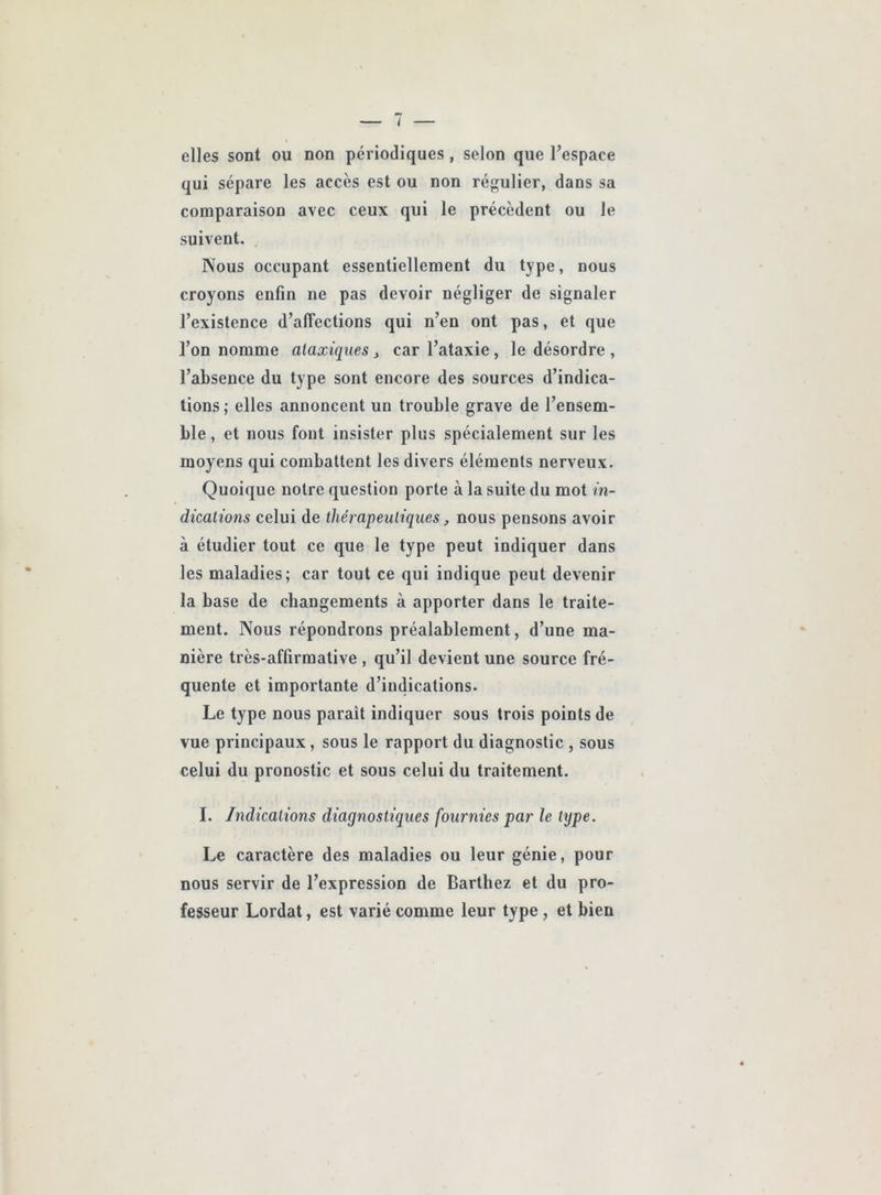 elles sont ou non périodiques, selon que l’espace qui sépare les accès est ou non régulier, dans sa comparaison avec ceux qui le précèdent ou le suivent. Nous occupant essentiellement du type, nous croyons enfin ne pas devoir négliger de signaler l’existence d’affections qui n’en ont pas, et que l’on nomme ataxiques j car l’ataxie, le désordre , l’absence du type sont encore des sources d’indica- tions; elles annoncent un trouble grave de l’ensem- ble, et nous font insister plus spécialement sur les moyens qui combattent les divers éléments nerveux. Quoique notre question porte à la suite du mot in- dications celui de thérapeutiques, nous pensons avoir à étudier tout ce que le type peut indiquer dans les maladies; car tout ce qui indique peut devenir la base de changements à apporter dans le traite- ment. Nous répondrons préalablement, d’une ma- nière très-affirmative , qu’il devient une source fré- quente et importante d’indications. Le type nous paraît indiquer sous trois points de vue principaux, sous le rapport du diagnostic , sous celui du pronostic et sous celui du traitement. I. Indications diagnostiques fournies par le type. Le caractère des maladies ou leur génie, pour nous servir de l’expression de Barthez et du pro- fesseur Lordat, est varié comme leur type, et bien