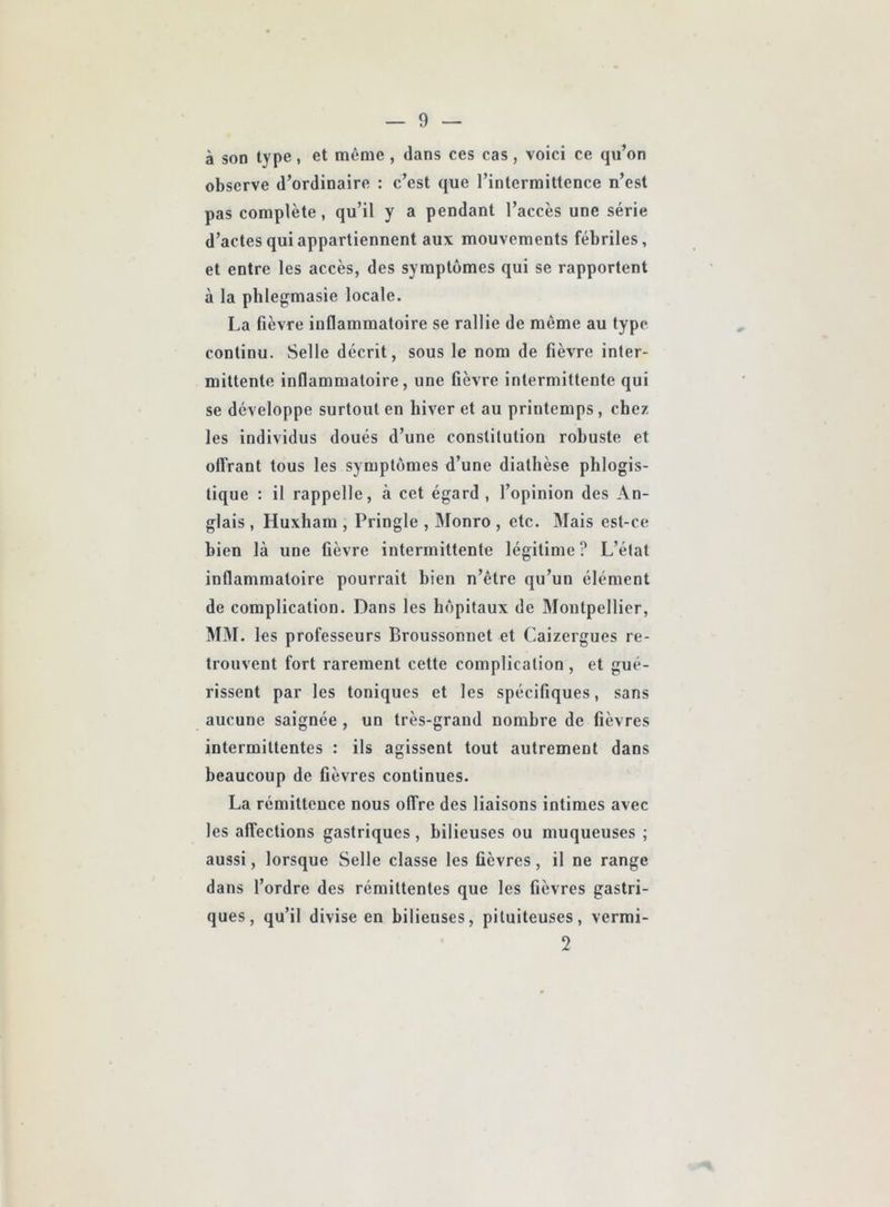 à son type, et même, dans ces cas, voici ce qu’on observe d’ordinaire : c’est que l’intermittence n’est pas complète, qu’il y a pendant l’accès une série d’actes qui appartiennent aux mouvements fébriles, et entre les accès, des symptômes qui se rapportent à la phlegmasie locale. La fièvre inflammatoire se rallie de même au type continu. Selle décrit, sous le nom de fièvre inter- mittente inflammatoire, une fièvre intermittente qui se développe surtout en hiver et au printemps, chez les individus doués d’une constitution robuste et offrant tous les symptômes d’une diathèse phlogis- tique : il rappelle, à cet égard, l’opinion des An- glais , Huxham , Pringle , Monro , etc. Mais est-ce bien là une fièvre intermittente légitime? L’état inflammatoire pourrait bien n’être qu’un élément de complication. Dans les hôpitaux de Montpellier, MM. les professeurs Broussonnet et Caizergues re- trouvent fort rarement cette complication , et gué- rissent par les toniques et les spécifiques, sans aucune saignée , un très-grand nombre de fièvres intermittentes : ils agissent tout autrement dans beaucoup de fièvres continues. La rémittence nous offre des liaisons intimes avec les affections gastriques , bilieuses ou muqueuses ; aussi, lorsque Selle classe les fièvres, il ne range dans l’ordre des rémittentes que les fièvres gastri- ques, qu’il divise en bilieuses, pituiteuses, vermi- 2