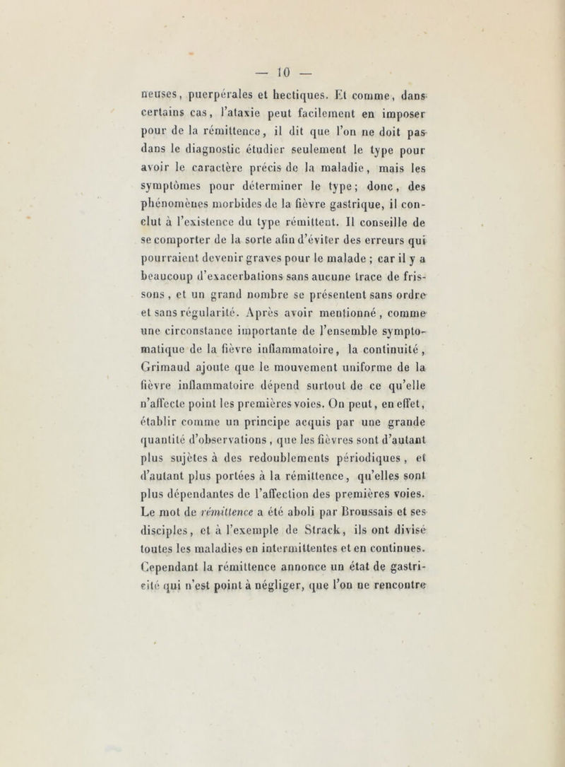 neuses, puerpérales et hectiques. El comme, dans- certains cas, l’ataxie peut facilement en imposer pour de la rémittence, il dit que l’on ne doit pas dans le diagnostic étudier seulement le type pour avoir le caractère précis de la maladie, mais les symptômes pour déterminer le type; donc, des phénomènes morbides de la fièvre gastrique, il con- clut à l’existence du type rémittent. Il conseille de se comporter de la sorte afin d’éviter des erreurs qui pourraient devenir graves pour le malade ; car il y a beaucoup d’exacerbations sans aucune trace de fris- sons , et un grand nombre se présentent sans ordr<y et sans régularité. Après avoir mentionné, comme une circonstance importante de l’ensemble sympto- matique de la fièvre inflammatoire, la continuité, Grimaud ajoute que le mouvement uniforme de la fièvre inflammatoire dépend surtout de ce qu’elle u’alfeclc point les premières voies. On peut, en effet, établir comme un principe acquis par une grande quantité d’observations , que les fièvres sont d’autant plus sujètes à des redoublements périodiques , et d’autant plus portées à la rémittence, qu’elles sont plus dépendantes de l’affection des premières voies. Le mot de rémillence a été aboli par Broussais et ses disciples, et à l’exemple de Strack, ils ont divisé toutes les maladies en intermittentes et en continues. Cependant la rémittence annonce un état de gastri- cilé qui n’est point à négliger, que l’on ne rencontre