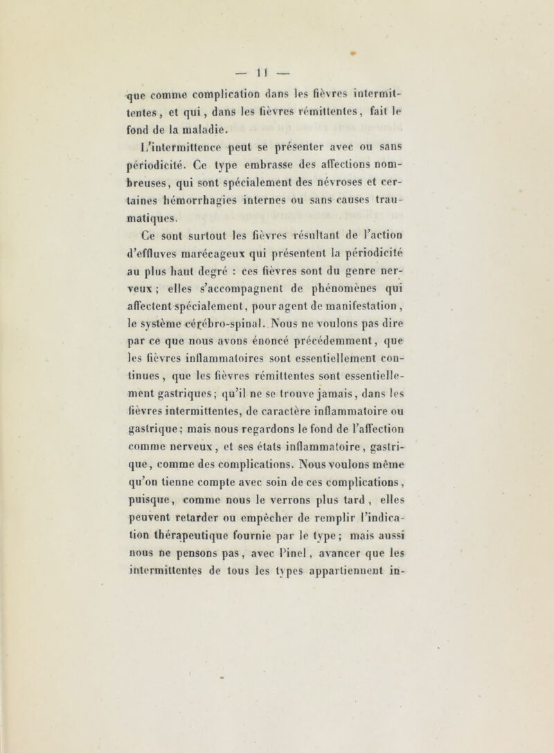 que comme complication dans les fièvres intermit- tentes, et qui, dans les fièvres rémittentes, fait le fond de la maladie. L’intermittence peut se présenter avec ou sans périodicité. Ce type embrasse des affections nom- breuses, qui sont spécialement des névroses et cer- taines hémorrhaçies internes ou sans causes trau- matiques. Ce sont surtout les fièvres résultant de l’action d’effluves marécageux qui présentent la périodicité au plus haut degré : ces fièvres sont du genre ner- veux ; elles s’accompagnent de phénomènes qui affectent spécialement, pour agent de manifestation , le système céfébro-spinal. Nous ne voulons pas dire par ce que nous avons énoncé précédemment, que les fièvres inflammatoires sont essentiellement con- tinues, que les fièvres rémittentes sont essentielle- ment gastriques; qu’il ne se trouve jamais, dans les fièvres intermittentes, de caractère inflammatoire ou gastrique; mais nous regardons le fond de l’affection comme nerveux, et ses états inflammatoire, gastri- que, comme des complications. Nous voulons même qu’on tienne compte avec soin de ces complications, puisque, comme nous le verrons plus tard, elles peuvent retarder ou empêcher de remplir l’indica- tion thérapeutique fournie par le type ; mais aussi nous ne pensons pas, avec Pinel, avancer que les intermittentes de tous les types appartiennent in-