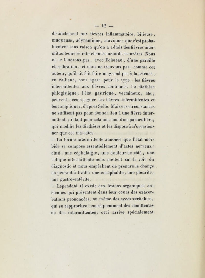 — t2 distinctement aux fièvres inflammatoire, bilieuse,, muqueuse, adynamique, ataxique; que c’est proba- blement sans raison qu’on a admis des fièvres inter- mittentes ne se rallachantàaucundecesordres. Nous ne le louerons pas, avec Boisseau, d’une pareille classification , et nous ne trouvons pas, comme cet auteur, qu’il ait fait faire un grand pas à la science, en ralliant, sans égard pour le type, les fièvres intermittentes aux fièvres continues. La diathèse phlogistique, l’état gastrique, vermineux, etc., peuvent accompagner les fièvres intermittentes et les compliquer, d’après Selle. Mais ces circonstances ne suffisent pas pour donner lieu à une fièvre inter- mittente; il faut pour cela une condition particulière, qui modifie les diathèses et les dispose à n’occasion- ner que ces maladies. La forme intermittente annonce que l’état mor- bide se compose essentiellement d’actes nerveux : ainsi, une céphalalgie, une douleur de côté, une colique intermittente nous mettent sur la voie du diagnostic et nous empêchent de prendre le change , en pensant à traiter une encéphalite , une pleurite, une gastro-entérite. Cependant il existe des lésions organiques an- ciennes qui présentent dans leur cours des exacer- bations prononcées, ou meme des accès véritables, qui se rapprochent conséquemment des rémittentes ou des intermittentes : ceci arrive spécialement