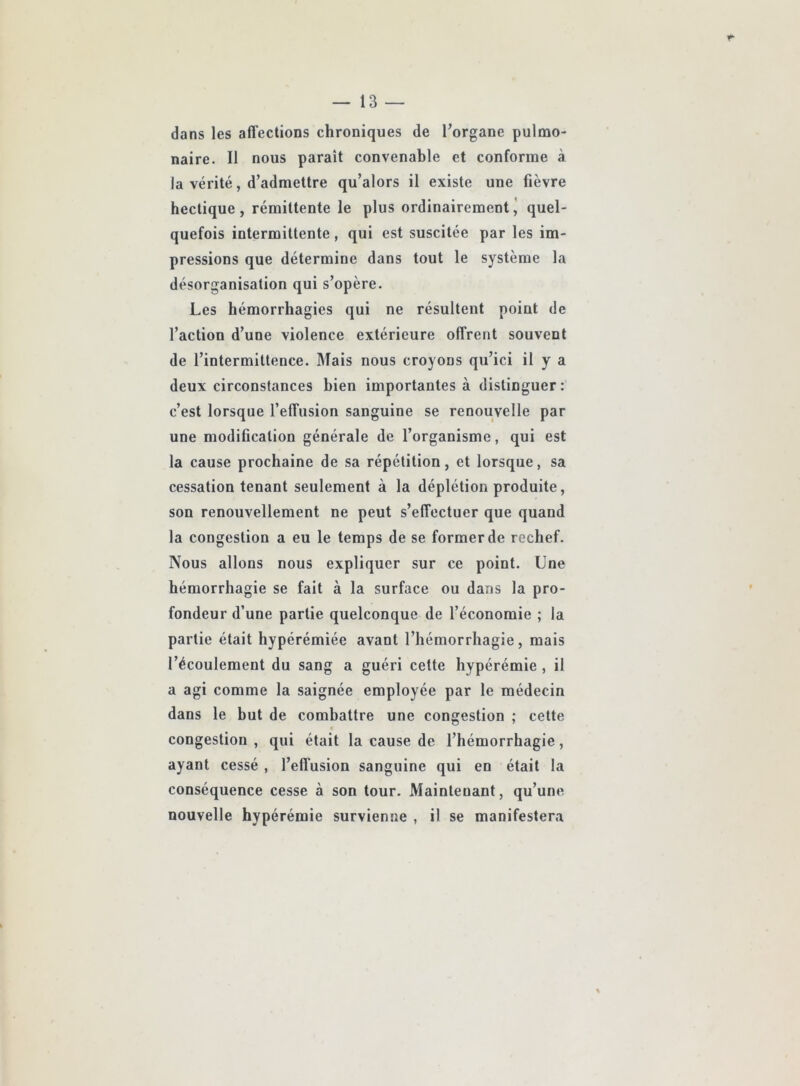 dans les afl'ections chroniques de l’organe pulmo- naire. Il nous paraît convenable et conforme à la vérité, d’admettre qu’alors il existe une fièvre hectique, rémittente le plus ordinairementj quel- quefois intermittente, qui est suscitée par les im- pressions que détermine dans tout le système la désorganisation qui s’opère. Les hémorrhagies qui ne résultent point de l’action d’une violence extérieure offrent souvent de l’intermittence. Mais nous croyons qu’ici il y a deux circonstances bien importantes à distinguer: c’est lorsque l’effusion sanguine se renouvelle par une modification générale de l’organisme, qui est la cause prochaine de sa répétition, et lorsque, sa cessation tenant seulement à la déplétion produite, son renouvellement ne peut s’effectuer que quand la congestion a eu le temps de se former de rechef. Nous allons nous expliquer sur ce point. Une hémorrhagie se fait à la surface ou dans la pro- fondeur d’une partie quelconque de l’économie ; la partie était hypérémiée avant l’hémorrhagie, mais l’écoulement du sang a guéri cette liypérémie, il a agi comme la saignée employée par le médecin dans le but de combattre une congestion ; cette congestion , qui était la cause de l’hémorrhagie, ayant cessé , l’effusion sanguine qui en était la conséquence cesse à son tour. Maintenant, qu’une nouvelle hypérémie survienne , il se manifestera