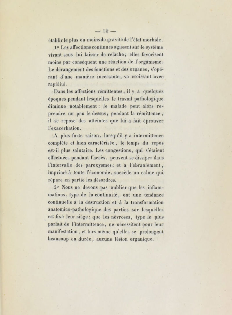 établir le plus ou moins de gravité de l’état morbide. 1® Les affections continues agissent sur le système vivant sans lui laisser de relâche; elles favorisent moins par conséquent une réaction de l’organisme. Le dérangement des fonctions et des organes, s’opé- rant d’une manière incessante, va croissant avec rapidité. Dans les affections rémittentes, il y a quelques époques pendant lesquelles le travail pathologique diminue notablement : le malade peut alors re- prendre un peu le dessus; pendant la rémittence, il se repose des atteintes que lui a fait éprouver l’exacerbation. A plus forte raison , lorsqu’il y a intermittence complète et bien caractérisée, le temps du repos est-il plus salutaire. Les congestions, qui s’étaient effectuées pendant l’accès, peuvent se dissiper dans l’intervalle des paroxysmes; et à l’ébranlement, imprimé à toute l’économie, succède un calme qui répare en partie les désordres. 2“ Nous ne devons pas oublier que les inflam- mations, type de la continuité, ont une tendance continuelle à la destruction et à la transformation anatomico-pathologique des parties sur lesquelles est fixé leur siège ; que les névroses, type le plus parfait de l’intermittence , ne nécessitent pour leur manifestation, et lors même qu’elles se prolongent beaucoup en durée, aucune lésion organique.