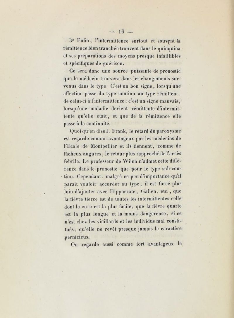 3® Enfin , l’intermittence surtout et souvent la rémittence bien tranchée trouvent dans le quinquina et ses préparations des moyens presque infaillibles et spécifiques de guérison. Ce sera donc une source puissante de pronostic que le médecin trouvera dans les changements sur- venus dans le type. C’est un bon signe, lorsqu’une affection passe du type continu au type rémittent, de celui-ci à l’intermittence ; c’est un signe mauvais, lorsqu’une maladie devient rémittente d’intermit- tente qu’elle était, et que de la rémittence elle passe à la continuité. Quoi qu’en dise J. Frank, le retard du paroxysme est regardé comme avantageux par les médecins de l’Ecole de Montpellier et ils tiennent, comme de fâcheux augures, le retour plus rapproché de l’accès tebrile. Le professeur de Wilna n’admet cette diffé- rence dans le pronostic que pour le type sub-con- * tinu. Cependant, malgré ce peu d’importance qu’il parait vouloir accorder au type, il est forcé plus loin d’ajouter avec Hippocrate, Galien, etc., que la fièvre tierce est de toutes les intermittentes celle dont la cure est la plus facile; que la fièvre quarte est la plus longue et la moins dangereuse, si ce n’est chez les vieillards et les individus mal consti- tués; qu’elle ne revêt presque jamais le caractère pernicieux. On regarde aussi comme fort avantageux le