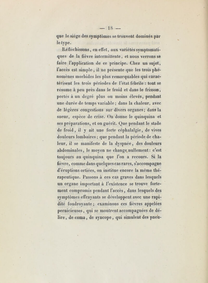 que le siège des symptômes se trouvent dominés par le type. Réfléchissons, en elTet, aux variétés symptomati- ques de la fièvre intermittente, et nous verrons se faire l’application de ce principe. Chez un sujet, l’accès est simple, il ne présente que les trois phé- nomènes morbides les plus remarquables qui carac- térisent les trois périodes de l’état fébrile : tout se résume à peu près dans le froid et dans le frisson, portés à un degré plus ou moins élevés, pendant une durée de temps variable ; dans la chaleur, avec de légères congestions sur divers organes; dans la sueur, espèce de crise. On donne le quinquina et ses préparations, et on guérit. Que pendant le stade de froid, il y ait une forte céphalalgie, de vives douleurs lombaires ; que pendant la période de cha- leur, il se manifeste de la dyspnée, des douleurs abdominales, le moyen ne change.nullement : c’est toujours au quinquina que l’on a recours. Si la fièvre, comme dans quelques cas rares, s’accompagne d’éruptions ortiées, on institue encore la même thé- rapeutique. Passons à ces cas graves dans lesquels un organe important à l’existence se trouve forte- ment compromis pendant l’accès, dans lesquels des symptômes effrayants se développent avec une rapi- dité foudroyante ; examinons ces fièvres appelées pernicieuses, qui se montrent accompagnées de dé- lire , de coma, de syncope, qui simulent des pneu-