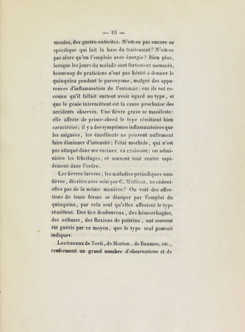 — Ï9 — monies, des gastro-entérites. N’est-ce pas encore ce spécifique qui fait la base du traitement ? N’est-ce pas alors qu’on l’emploie avec énergie? Bien plus, lorsque les jours du malade sont fortement menacés, beaucoup de praticiens n’ont pas hésité à donner le quinquina pendant le paroxysme, malgré des appa- rences d’inflammation de l’estomac; car ils ont re- connu qu’il fallait surtout avoir égard au type, et que le génie intermittent est la cause prochaine des accidents observés. Une fièvre grave se manifeste: elle affecte de prime-abord le type rémittent bien caractérisé; il y a des symptômes inflammatoires que les saignées, les émollients ne peuvent nullement faire diminuer d’intensité; l’état morbide, qui n’est pas attaqué dans ses racines, va croissant; on admi- nistre les fébrifuges, et souvent tout rentre rapi- dement dans l’ordre. Les fièvres larvées, les maladies périodiques sans fièvre, décrites avec soin par U. Mcdicus, necèdent- elles pas de la même manière? On voit désaffec- tions de toute forme se dissiper par l’emploi du quinquina , par cela seul qu’elles affectent le type rémittent. Des tics douloureux, des hémorrhagies, des asthmes, des fluxions de poitrine , ont souvent été guéris par ce moyen, que le type seul pouvait indiquer. Les travaux de Torti, de Morton , de Baumes, etc., reiïfennent un grand nambre d’ofbservations et de