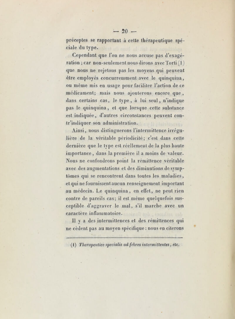 préceptes se rapportant à cette thérapeutique spé- ciale du type. Cependant que l’on ne nous accuse pas d’exagé- ration ; car non-seulement nous dirons avecTorti(l) que nous ne rejetons pas les moyens qui peuvent être employés concurremment avec le quinquina, ou même mis en usage pour faciliter l’action de ce médicament; mais nous ajouterons encore que, dans certains cas, le type, à lui seul, n’indique pas le quinquina, et que lors([ue cette substance est indiquée, d’autres circonstances peuvent con- tr’indiquer son administration. Ainsi, nous distinguerons l’intermittence irrégu- lière de la véritable périodicité; c’est dans celte dernière que le type est réellement de la plus haute importance, dans la première i! a moins de valeur. Nous ne confondrons point la rémittence véritable avec des augmentations et des diminutions de symp- tômes qui se rencontrent dans toutes les maladies, et qui ne fournissent aucun renseignement important au médecin. Le quinquina, en elfet, ne peut rien contre de pareils cas; il est même quelquefois sus- ceptible d’aggraver le mal, s’il marche avec un caractère inflammatoire. Il y a des intermittences et des rémittences qui ne cèdent pas au moyen spécifique : nous en citerons (1) Therapeutice specialis ad febres intermittentes, etc.